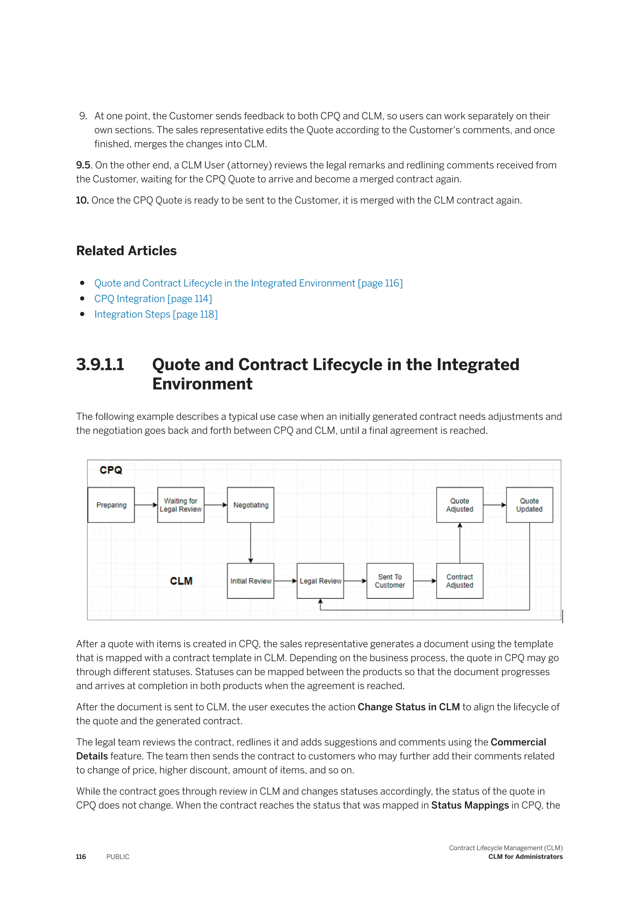 9. At one point, the Customer sends feedback to both CPQ and CLM, so users can work separately on their
own sections. The sales representative edits the Quote according to the Customer's comments, and once
finished, merges the changes into CLM.
9.5. On the other end, a CLM User (attorney) reviews the legal remarks and redlining comments received from
the Customer, waiting for the CPQ Quote to arrive and become a merged contract again.
10. Once the CPQ Quote is ready to be sent to the Customer, it is merged with the CLM contract again.
Related Articles
● Quote and Contract Lifecycle in the Integrated Environment [page 116]
● CPQ Integration [page 114]
● Integration Steps [page 118]
3.9.1.1 Quote and Contract Lifecycle in the Integrated
Environment
The following example describes a typical use case when an initially generated contract needs adjustments and
the negotiation goes back and forth between CPQ and CLM, until a final agreement is reached.
After a quote with items is created in CPQ, the sales representative generates a document using the template
that is mapped with a contract template in CLM. Depending on the business process, the quote in CPQ may go
through different statuses. Statuses can be mapped between the products so that the document progresses
and arrives at completion in both products when the agreement is reached.
After the document is sent to CLM, the user executes the action Change Status in CLM to align the lifecycle of
the quote and the generated contract.
The legal team reviews the contract, redlines it and adds suggestions and comments using the Commercial
Details feature. The team then sends the contract to customers who may further add their comments related
to change of price, higher discount, amount of items, and so on.
While the contract goes through review in CLM and changes statuses accordingly, the status of the quote in
CPQ does not change. When the contract reaches the status that was mapped in Status Mappings in CPQ, the
116 PUBLIC
Contract Lifecycle Management (CLM)
CLM for Administrators
 