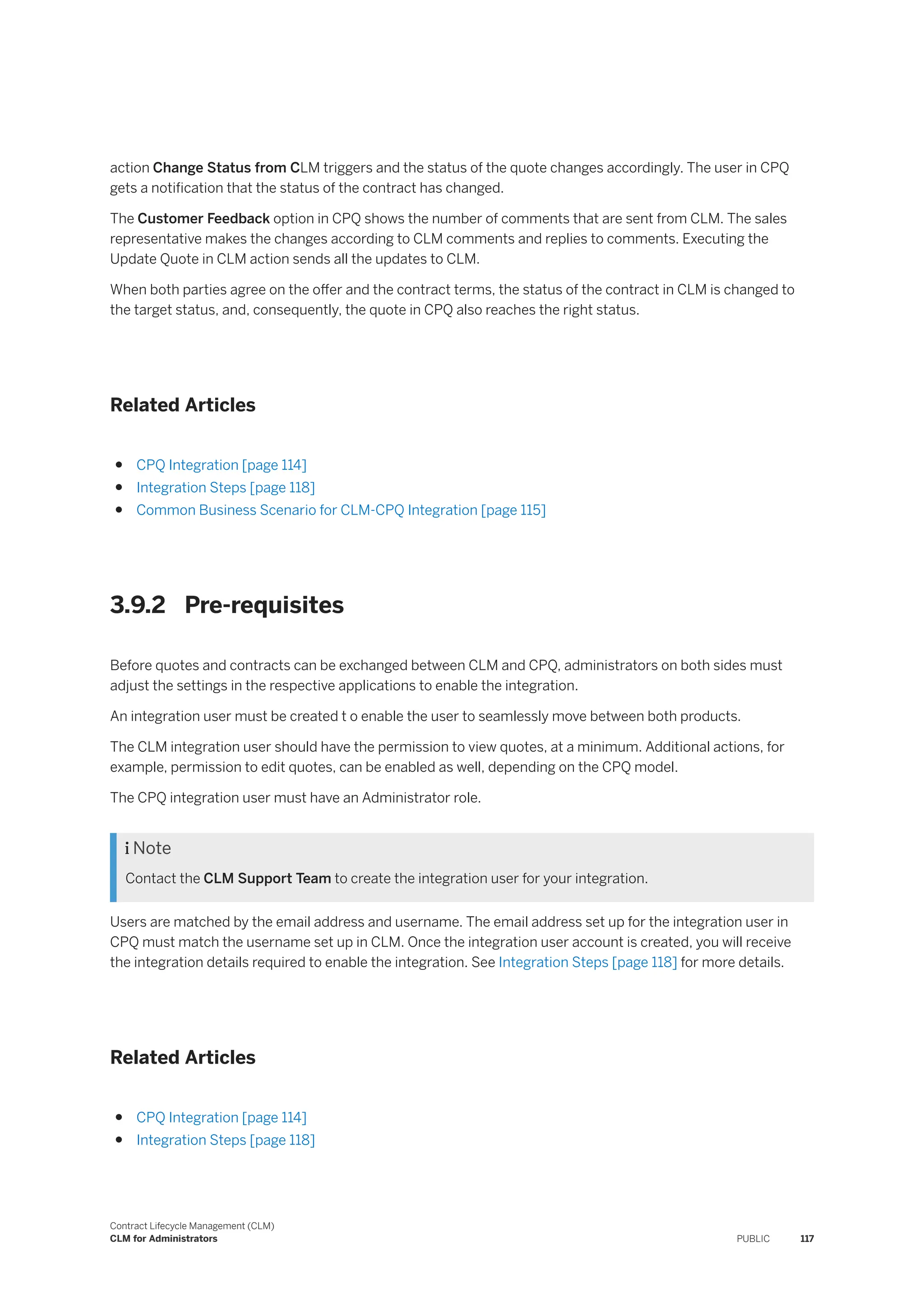 action Change Status from CLM triggers and the status of the quote changes accordingly. The user in CPQ
gets a notification that the status of the contract has changed.
The Customer Feedback option in CPQ shows the number of comments that are sent from CLM. The sales
representative makes the changes according to CLM comments and replies to comments. Executing the
Update Quote in CLM action sends all the updates to CLM.
When both parties agree on the offer and the contract terms, the status of the contract in CLM is changed to
the target status, and, consequently, the quote in CPQ also reaches the right status.
Related Articles
● CPQ Integration [page 114]
● Integration Steps [page 118]
● Common Business Scenario for CLM-CPQ Integration [page 115]
3.9.2 Pre-requisites
Before quotes and contracts can be exchanged between CLM and CPQ, administrators on both sides must
adjust the settings in the respective applications to enable the integration.
An integration user must be created t o enable the user to seamlessly move between both products.
The CLM integration user should have the permission to view quotes, at a minimum. Additional actions, for
example, permission to edit quotes, can be enabled as well, depending on the CPQ model.
The CPQ integration user must have an Administrator role.
 Note
Contact the CLM Support Team to create the integration user for your integration.
Users are matched by the email address and username. The email address set up for the integration user in
CPQ must match the username set up in CLM. Once the integration user account is created, you will receive
the integration details required to enable the integration. See Integration Steps [page 118] for more details.
Related Articles
● CPQ Integration [page 114]
● Integration Steps [page 118]
Contract Lifecycle Management (CLM)
CLM for Administrators PUBLIC 117
 