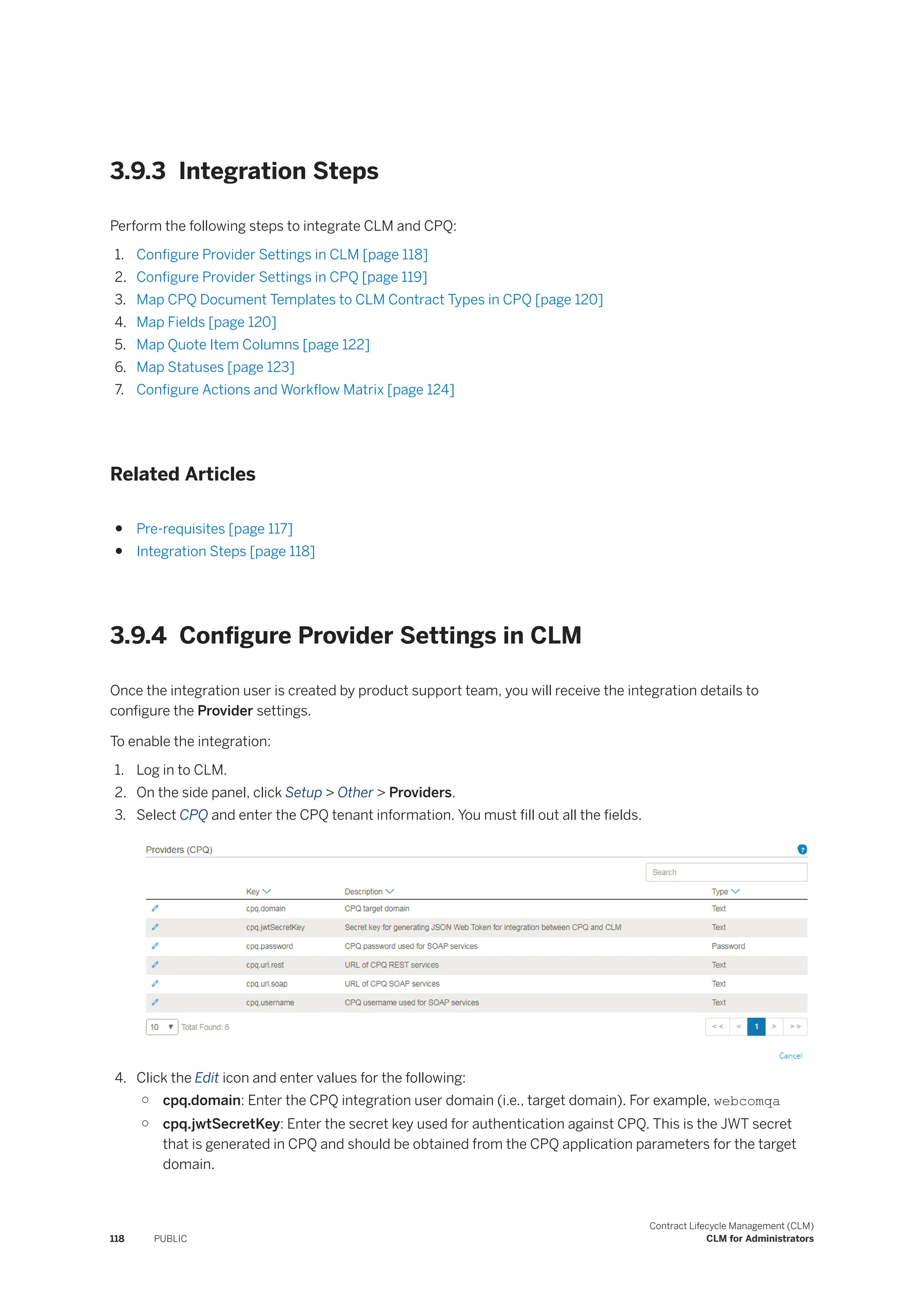 3.9.3 Integration Steps
Perform the following steps to integrate CLM and CPQ:
1. Configure Provider Settings in CLM [page 118]
2. Configure Provider Settings in CPQ [page 119]
3. Map CPQ Document Templates to CLM Contract Types in CPQ [page 120]
4. Map Fields [page 120]
5. Map Quote Item Columns [page 122]
6. Map Statuses [page 123]
7. Configure Actions and Workflow Matrix [page 124]
Related Articles
● Pre-requisites [page 117]
● Integration Steps [page 118]
3.9.4 Configure Provider Settings in CLM
Once the integration user is created by product support team, you will receive the integration details to
configure the Provider settings.
To enable the integration:
1. Log in to CLM.
2. On the side panel, click Setup > Other > Providers.
3. Select CPQ and enter the CPQ tenant information. You must fill out all the fields.
4. Click the Edit icon and enter values for the following:
○ cpq.domain: Enter the CPQ integration user domain (i.e., target domain). For example, webcomqa
○ cpq.jwtSecretKey: Enter the secret key used for authentication against CPQ. This is the JWT secret
that is generated in CPQ and should be obtained from the CPQ application parameters for the target
domain.
118 PUBLIC
Contract Lifecycle Management (CLM)
CLM for Administrators
 