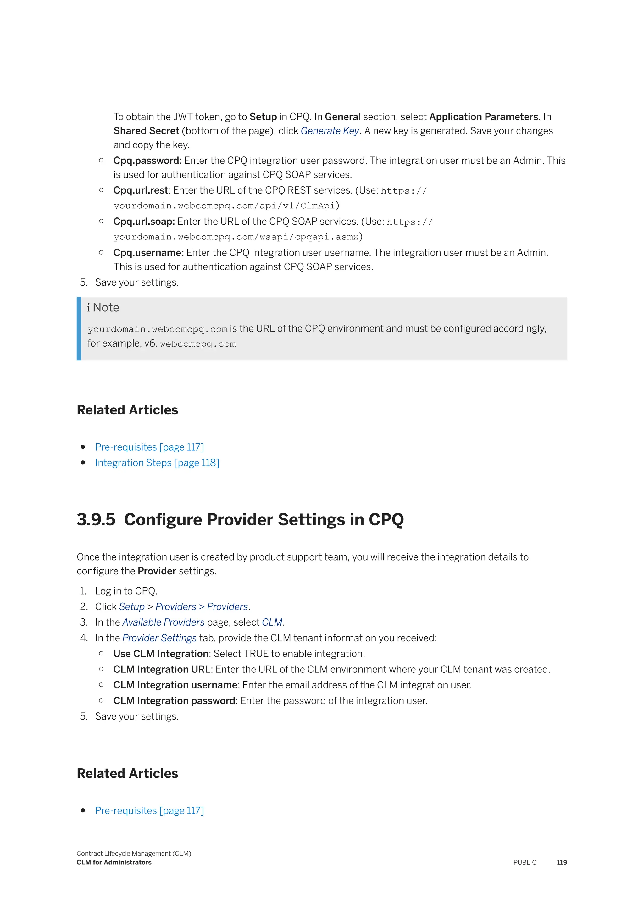 To obtain the JWT token, go to Setup in CPQ. In General section, select Application Parameters. In
Shared Secret (bottom of the page), click Generate Key. A new key is generated. Save your changes
and copy the key.
○ Cpq.password: Enter the CPQ integration user password. The integration user must be an Admin. This
is used for authentication against CPQ SOAP services.
○ Cpq.url.rest: Enter the URL of the CPQ REST services. (Use: https://
yourdomain.webcomcpq.com/api/v1/ClmApi)
○ Cpq.url.soap: Enter the URL of the CPQ SOAP services. (Use: https://
yourdomain.webcomcpq.com/wsapi/cpqapi.asmx)
○ Cpq.username: Enter the CPQ integration user username. The integration user must be an Admin.
This is used for authentication against CPQ SOAP services.
5. Save your settings.
 Note
yourdomain.webcomcpq.com is the URL of the CPQ environment and must be configured accordingly,
for example, v6. webcomcpq.com
Related Articles
● Pre-requisites [page 117]
● Integration Steps [page 118]
3.9.5 Configure Provider Settings in CPQ
Once the integration user is created by product support team, you will receive the integration details to
configure the Provider settings.
1. Log in to CPQ.
2. Click Setup > Providers > Providers.
3. In the Available Providers page, select CLM.
4. In the Provider Settings tab, provide the CLM tenant information you received:
○ Use CLM Integration: Select TRUE to enable integration.
○ CLM Integration URL: Enter the URL of the CLM environment where your CLM tenant was created.
○ CLM Integration username: Enter the email address of the CLM integration user.
○ CLM Integration password: Enter the password of the integration user.
5. Save your settings.
Related Articles
● Pre-requisites [page 117]
Contract Lifecycle Management (CLM)
CLM for Administrators PUBLIC 119
 