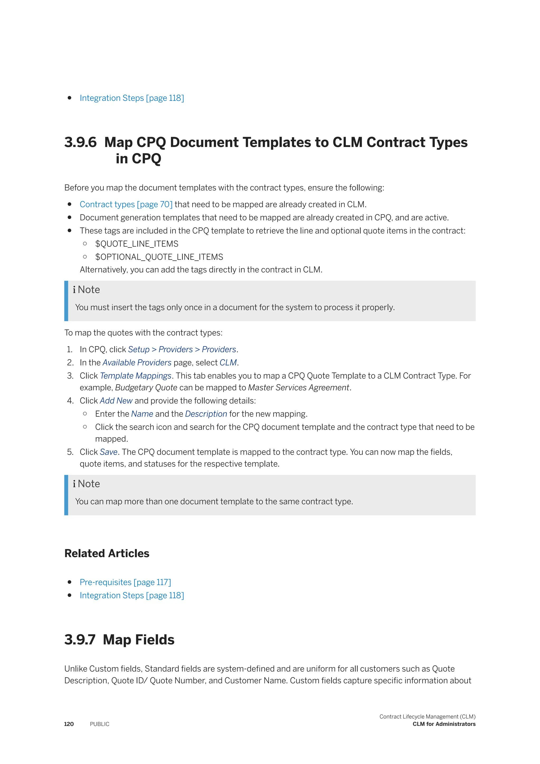 ● Integration Steps [page 118]
3.9.6 Map CPQ Document Templates to CLM Contract Types
in CPQ
Before you map the document templates with the contract types, ensure the following:
● Contract types [page 70] that need to be mapped are already created in CLM.
● Document generation templates that need to be mapped are already created in CPQ, and are active.
● These tags are included in the CPQ template to retrieve the line and optional quote items in the contract:
○ $QUOTE_LINE_ITEMS
○ $OPTIONAL_QUOTE_LINE_ITEMS
Alternatively, you can add the tags directly in the contract in CLM.
 Note
You must insert the tags only once in a document for the system to process it properly.
To map the quotes with the contract types:
1. In CPQ, click Setup > Providers > Providers.
2. In the Available Providers page, select CLM.
3. Click Template Mappings. This tab enables you to map a CPQ Quote Template to a CLM Contract Type. For
example, Budgetary Quote can be mapped to Master Services Agreement.
4. Click Add New and provide the following details:
○ Enter the Name and the Description for the new mapping.
○ Click the search icon and search for the CPQ document template and the contract type that need to be
mapped.
5. Click Save. The CPQ document template is mapped to the contract type. You can now map the fields,
quote items, and statuses for the respective template.
 Note
You can map more than one document template to the same contract type.
Related Articles
● Pre-requisites [page 117]
● Integration Steps [page 118]
3.9.7 Map Fields
Unlike Custom fields, Standard fields are system-defined and are uniform for all customers such as Quote
Description, Quote ID/ Quote Number, and Customer Name. Custom fields capture specific information about
120 PUBLIC
Contract Lifecycle Management (CLM)
CLM for Administrators
 