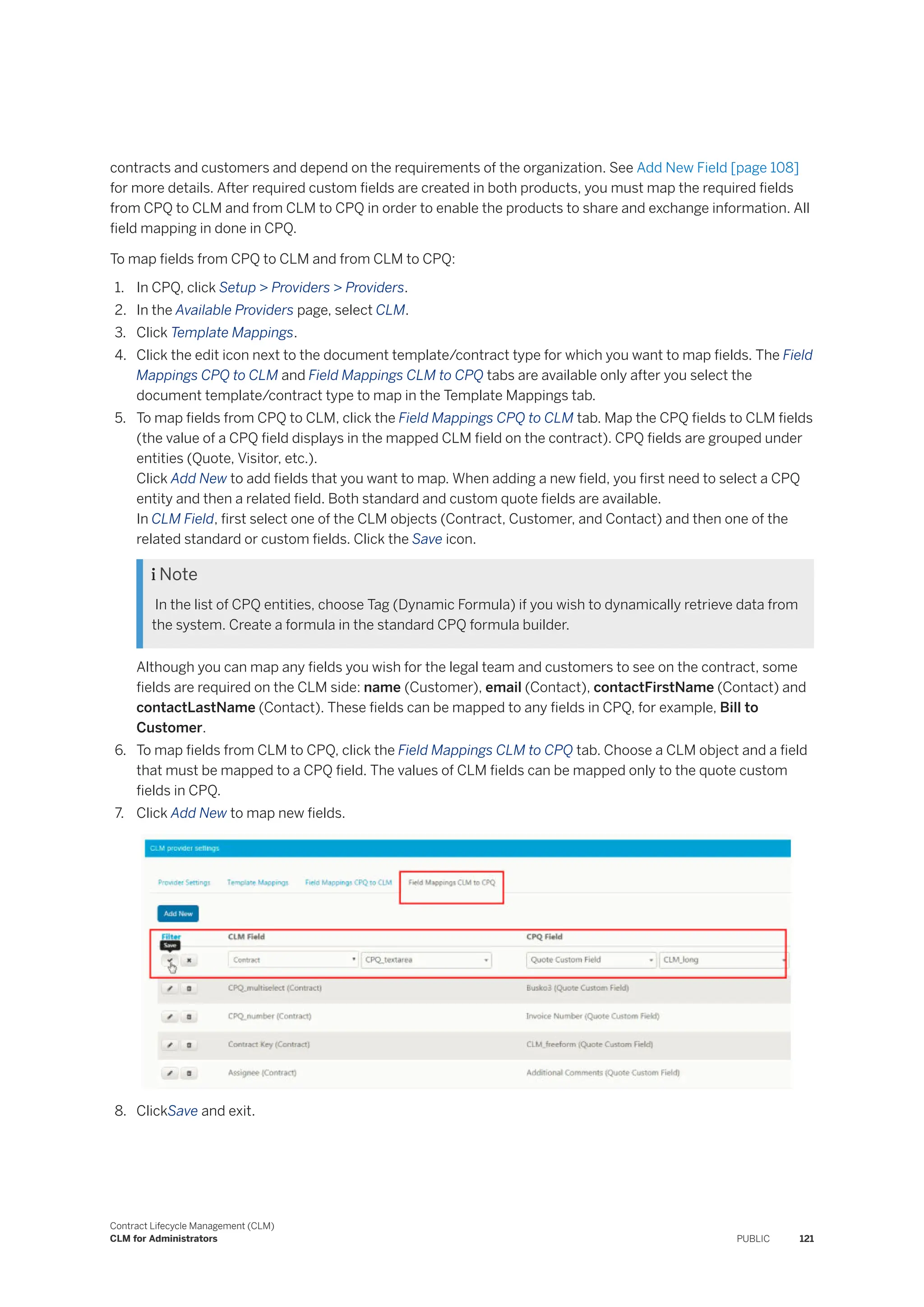 contracts and customers and depend on the requirements of the organization. See Add New Field [page 108]
for more details. After required custom fields are created in both products, you must map the required fields
from CPQ to CLM and from CLM to CPQ in order to enable the products to share and exchange information. All
field mapping in done in CPQ.
To map fields from CPQ to CLM and from CLM to CPQ:
1. In CPQ, click Setup > Providers > Providers.
2. In the Available Providers page, select CLM.
3. Click Template Mappings.
4. Click the edit icon next to the document template/contract type for which you want to map fields. The Field
Mappings CPQ to CLM and Field Mappings CLM to CPQ tabs are available only after you select the
document template/contract type to map in the Template Mappings tab.
5. To map fields from CPQ to CLM, click the Field Mappings CPQ to CLM tab. Map the CPQ fields to CLM fields
(the value of a CPQ field displays in the mapped CLM field on the contract). CPQ fields are grouped under
entities (Quote, Visitor, etc.).
Click Add New to add fields that you want to map. When adding a new field, you first need to select a CPQ
entity and then a related field. Both standard and custom quote fields are available.
In CLM Field, first select one of the CLM objects (Contract, Customer, and Contact) and then one of the
related standard or custom fields. Click the Save icon.
 Note
In the list of CPQ entities, choose Tag (Dynamic Formula) if you wish to dynamically retrieve data from
the system. Create a formula in the standard CPQ formula builder.
Although you can map any fields you wish for the legal team and customers to see on the contract, some
fields are required on the CLM side: name (Customer), email (Contact), contactFirstName (Contact) and
contactLastName (Contact). These fields can be mapped to any fields in CPQ, for example, Bill to
Customer.
6. To map fields from CLM to CPQ, click the Field Mappings CLM to CPQ tab. Choose a CLM object and a field
that must be mapped to a CPQ field. The values of CLM fields can be mapped only to the quote custom
fields in CPQ.
7. Click Add New to map new fields.
8. ClickSave and exit.
Contract Lifecycle Management (CLM)
CLM for Administrators PUBLIC 121
 