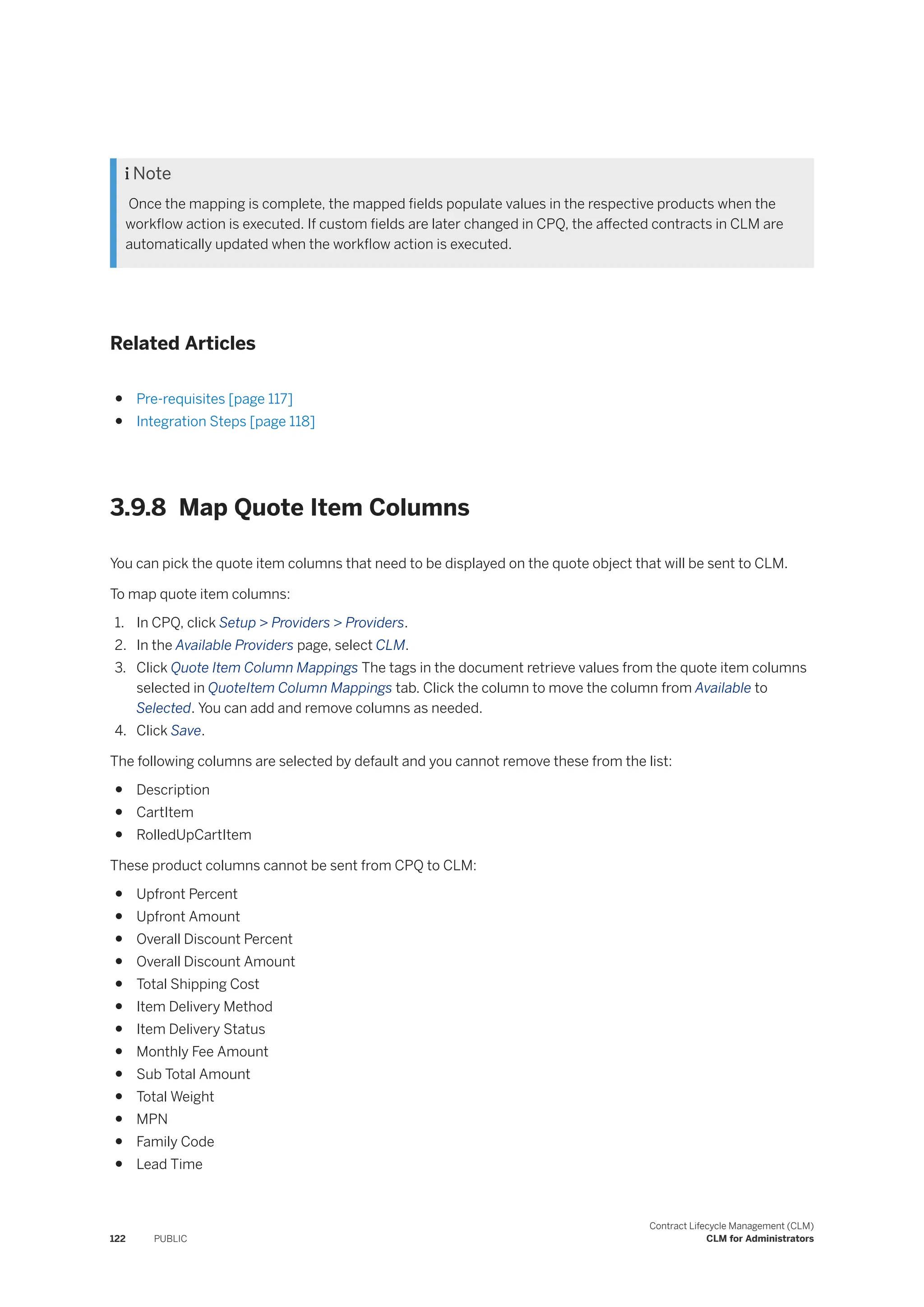  Note
Once the mapping is complete, the mapped fields populate values in the respective products when the
workflow action is executed. If custom fields are later changed in CPQ, the affected contracts in CLM are
automatically updated when the workflow action is executed.
Related Articles
● Pre-requisites [page 117]
● Integration Steps [page 118]
3.9.8 Map Quote Item Columns
You can pick the quote item columns that need to be displayed on the quote object that will be sent to CLM.
To map quote item columns:
1. In CPQ, click Setup > Providers > Providers.
2. In the Available Providers page, select CLM.
3. Click Quote Item Column Mappings The tags in the document retrieve values from the quote item columns
selected in QuoteItem Column Mappings tab. Click the column to move the column from Available to
Selected. You can add and remove columns as needed.
4. Click Save.
The following columns are selected by default and you cannot remove these from the list:
● Description
● CartItem
● RolledUpCartItem
These product columns cannot be sent from CPQ to CLM:
● Upfront Percent
● Upfront Amount
● Overall Discount Percent
● Overall Discount Amount
● Total Shipping Cost
● Item Delivery Method
● Item Delivery Status
● Monthly Fee Amount
● Sub Total Amount
● Total Weight
● MPN
● Family Code
● Lead Time
122 PUBLIC
Contract Lifecycle Management (CLM)
CLM for Administrators
 