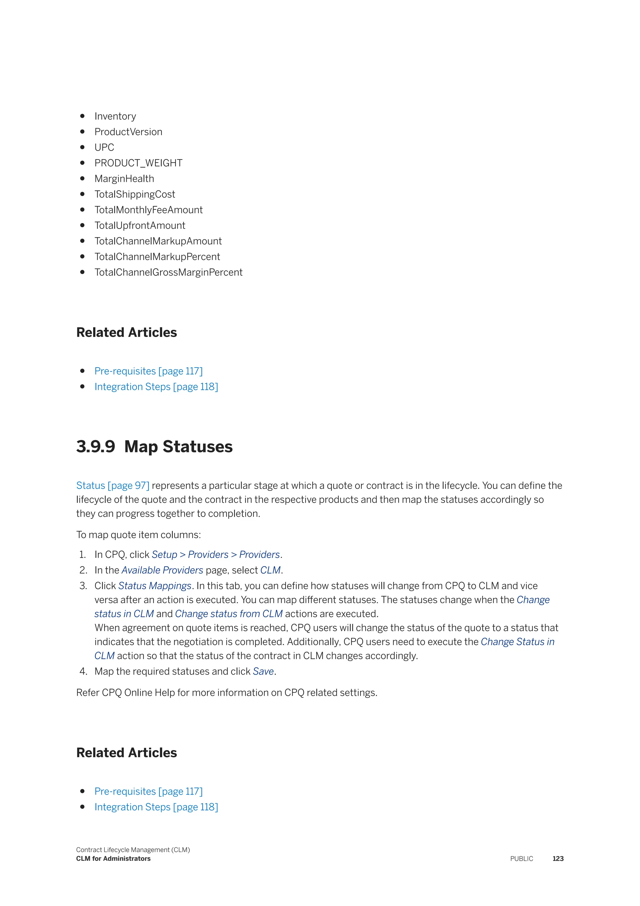 ● Inventory
● ProductVersion
● UPC
● PRODUCT_WEIGHT
● MarginHealth
● TotalShippingCost
● TotalMonthlyFeeAmount
● TotalUpfrontAmount
● TotalChannelMarkupAmount
● TotalChannelMarkupPercent
● TotalChannelGrossMarginPercent
Related Articles
● Pre-requisites [page 117]
● Integration Steps [page 118]
3.9.9 Map Statuses
Status [page 97] represents a particular stage at which a quote or contract is in the lifecycle. You can define the
lifecycle of the quote and the contract in the respective products and then map the statuses accordingly so
they can progress together to completion.
To map quote item columns:
1. In CPQ, click Setup > Providers > Providers.
2. In the Available Providers page, select CLM.
3. Click Status Mappings. In this tab, you can define how statuses will change from CPQ to CLM and vice
versa after an action is executed. You can map different statuses. The statuses change when the Change
status in CLM and Change status from CLM actions are executed.
When agreement on quote items is reached, CPQ users will change the status of the quote to a status that
indicates that the negotiation is completed. Additionally, CPQ users need to execute the Change Status in
CLM action so that the status of the contract in CLM changes accordingly.
4. Map the required statuses and click Save.
Refer CPQ Online Help for more information on CPQ related settings.
Related Articles
● Pre-requisites [page 117]
● Integration Steps [page 118]
Contract Lifecycle Management (CLM)
CLM for Administrators PUBLIC 123
 