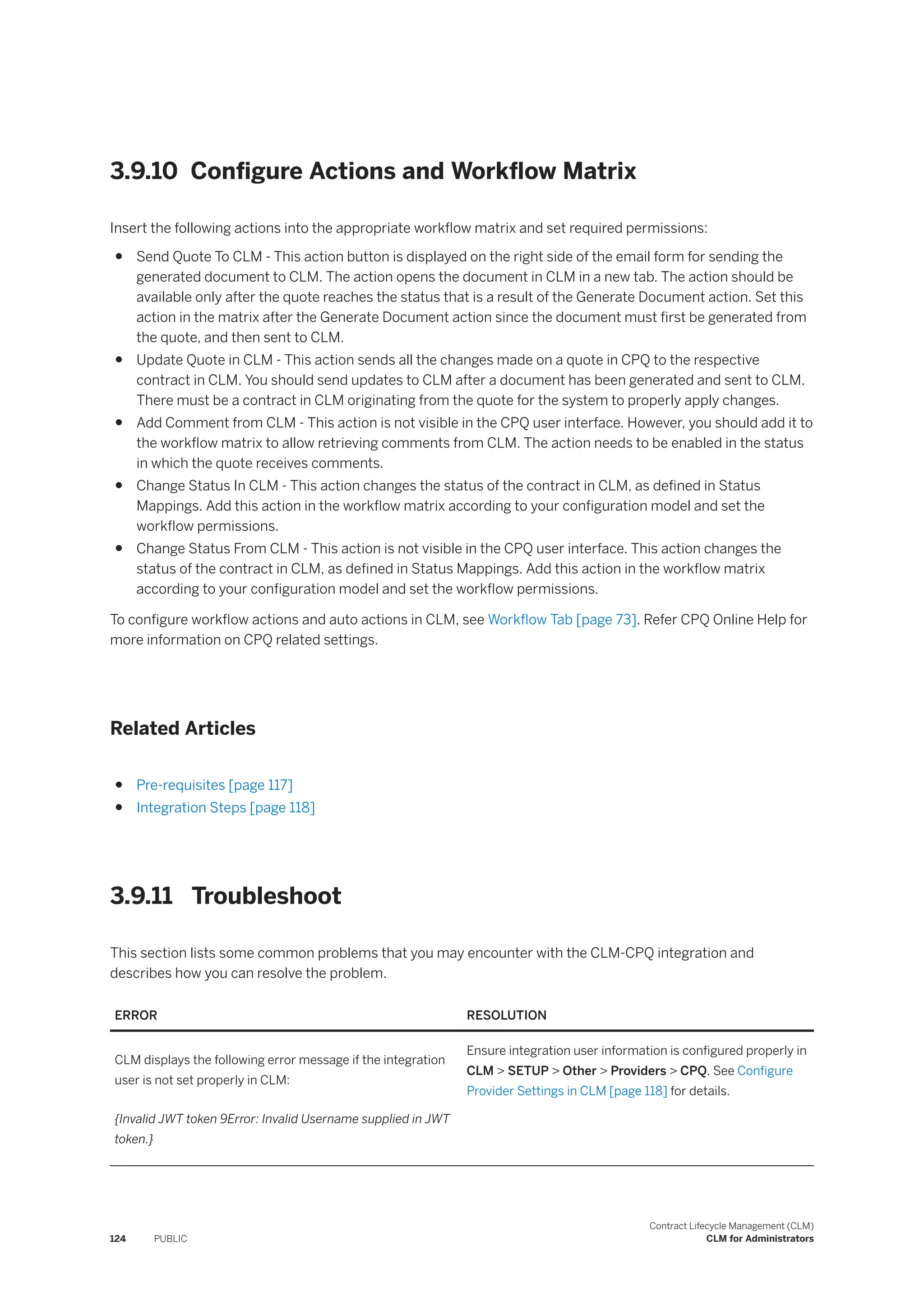 3.9.10 Configure Actions and Workflow Matrix
Insert the following actions into the appropriate workflow matrix and set required permissions:
● Send Quote To CLM - This action button is displayed on the right side of the email form for sending the
generated document to CLM. The action opens the document in CLM in a new tab. The action should be
available only after the quote reaches the status that is a result of the Generate Document action. Set this
action in the matrix after the Generate Document action since the document must first be generated from
the quote, and then sent to CLM.
● Update Quote in CLM - This action sends all the changes made on a quote in CPQ to the respective
contract in CLM. You should send updates to CLM after a document has been generated and sent to CLM.
There must be a contract in CLM originating from the quote for the system to properly apply changes.
● Add Comment from CLM - This action is not visible in the CPQ user interface. However, you should add it to
the workflow matrix to allow retrieving comments from CLM. The action needs to be enabled in the status
in which the quote receives comments.
● Change Status In CLM - This action changes the status of the contract in CLM, as defined in Status
Mappings. Add this action in the workflow matrix according to your configuration model and set the
workflow permissions.
● Change Status From CLM - This action is not visible in the CPQ user interface. This action changes the
status of the contract in CLM, as defined in Status Mappings. Add this action in the workflow matrix
according to your configuration model and set the workflow permissions.
To configure workflow actions and auto actions in CLM, see Workflow Tab [page 73]. Refer CPQ Online Help for
more information on CPQ related settings.
Related Articles
● Pre-requisites [page 117]
● Integration Steps [page 118]
3.9.11 Troubleshoot
This section lists some common problems that you may encounter with the CLM-CPQ integration and
describes how you can resolve the problem.
ERROR RESOLUTION
CLM displays the following error message if the integration
user is not set properly in CLM:
{Invalid JWT token 9Error: Invalid Username supplied in JWT
token.}
Ensure integration user information is configured properly in
CLM > SETUP > Other > Providers > CPQ. See Configure
Provider Settings in CLM [page 118] for details.
124 PUBLIC
Contract Lifecycle Management (CLM)
CLM for Administrators
 