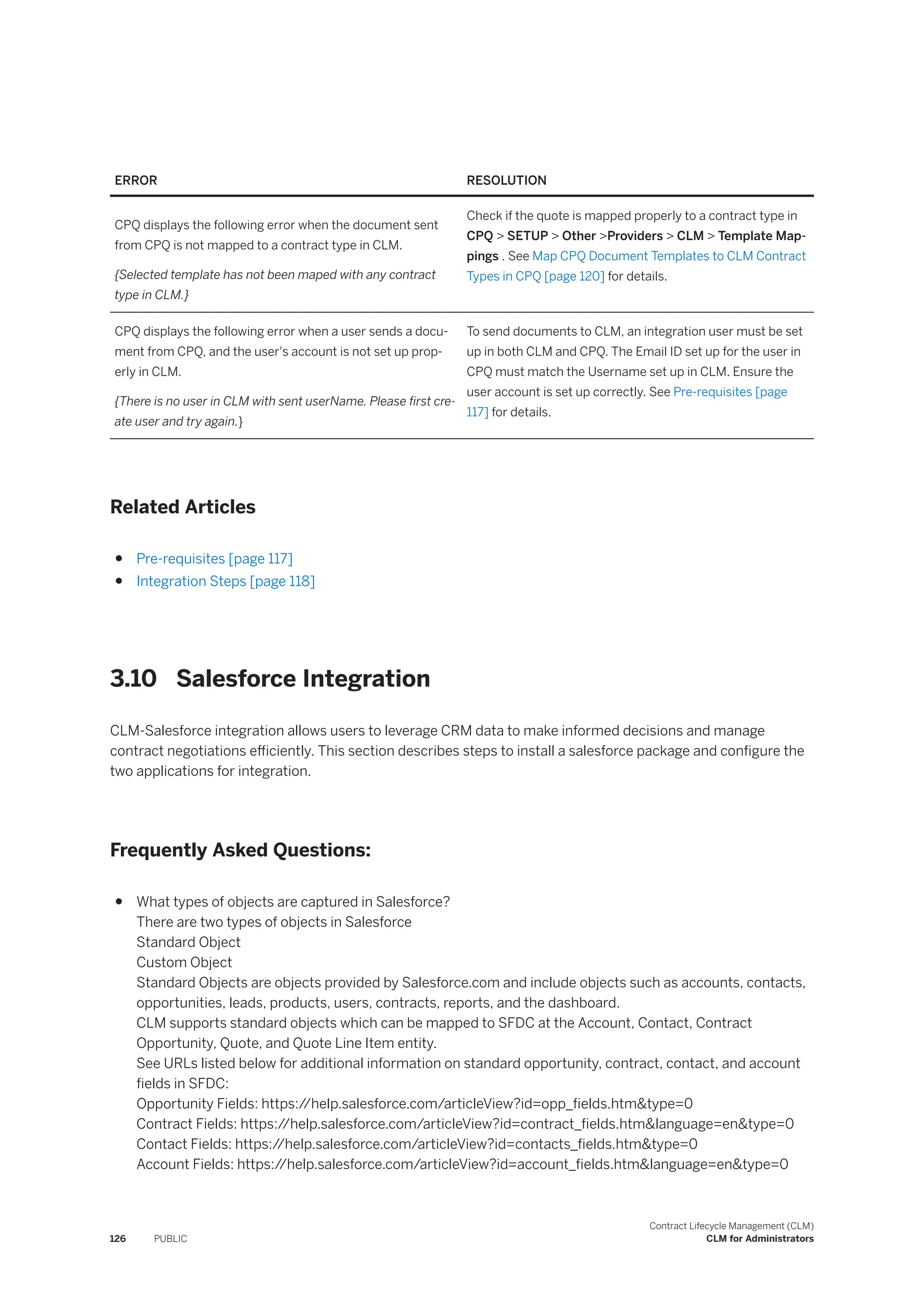 ERROR RESOLUTION
CPQ displays the following error when the document sent
from CPQ is not mapped to a contract type in CLM.
{Selected template has not been maped with any contract
type in CLM.}
Check if the quote is mapped properly to a contract type in
CPQ > SETUP > Other >Providers > CLM > Template Map­
pings . See Map CPQ Document Templates to CLM Contract
Types in CPQ [page 120] for details.
CPQ displays the following error when a user sends a docu­
ment from CPQ, and the user's account is not set up prop­
erly in CLM.
{There is no user in CLM with sent userName. Please first cre­
ate user and try again.}
To send documents to CLM, an integration user must be set
up in both CLM and CPQ. The Email ID set up for the user in
CPQ must match the Username set up in CLM. Ensure the
user account is set up correctly. See Pre-requisites [page
117] for details.
Related Articles
● Pre-requisites [page 117]
● Integration Steps [page 118]
3.10 Salesforce Integration
CLM-Salesforce integration allows users to leverage CRM data to make informed decisions and manage
contract negotiations efficiently. This section describes steps to install a salesforce package and configure the
two applications for integration.
Frequently Asked Questions:
● What types of objects are captured in Salesforce?
There are two types of objects in Salesforce
Standard Object
Custom Object
Standard Objects are objects provided by Salesforce.com and include objects such as accounts, contacts,
opportunities, leads, products, users, contracts, reports, and the dashboard.
CLM supports standard objects which can be mapped to SFDC at the Account, Contact, Contract
Opportunity, Quote, and Quote Line Item entity.
See URLs listed below for additional information on standard opportunity, contract, contact, and account
fields in SFDC:
Opportunity Fields: https:/
/help.salesforce.com/articleView?id=opp_fields.htm&type=0
Contract Fields: https:/
/help.salesforce.com/articleView?id=contract_fields.htm&language=en&type=0
Contact Fields: https:/
/help.salesforce.com/articleView?id=contacts_fields.htm&type=0
Account Fields: https:/
/help.salesforce.com/articleView?id=account_fields.htm&language=en&type=0
126 PUBLIC
Contract Lifecycle Management (CLM)
CLM for Administrators
 