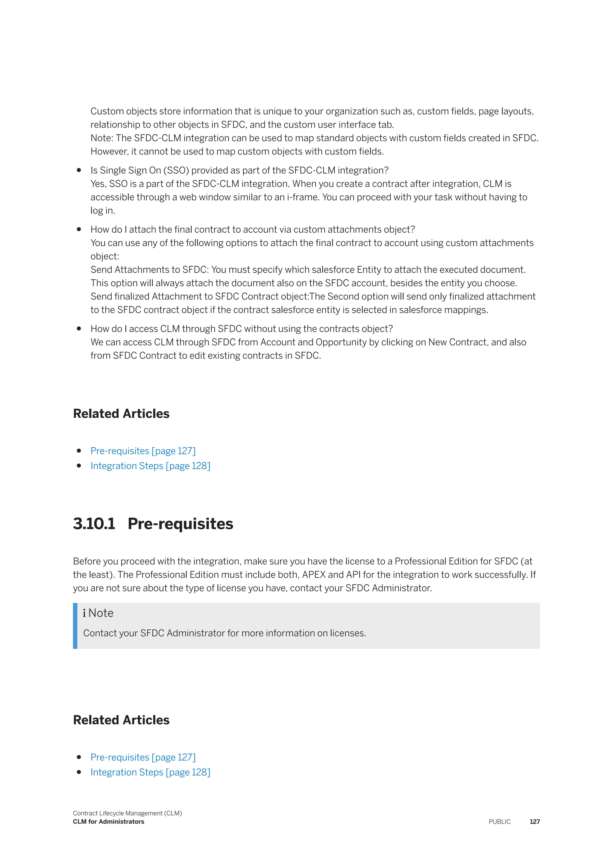 Custom objects store information that is unique to your organization such as, custom fields, page layouts,
relationship to other objects in SFDC, and the custom user interface tab.
Note: The SFDC-CLM integration can be used to map standard objects with custom fields created in SFDC.
However, it cannot be used to map custom objects with custom fields.
● Is Single Sign On (SSO) provided as part of the SFDC-CLM integration?
Yes, SSO is a part of the SFDC-CLM integration. When you create a contract after integration, CLM is
accessible through a web window similar to an i-frame. You can proceed with your task without having to
log in.
● How do I attach the final contract to account via custom attachments object?
You can use any of the following options to attach the final contract to account using custom attachments
object:
Send Attachments to SFDC: You must specify which salesforce Entity to attach the executed document.
This option will always attach the document also on the SFDC account, besides the entity you choose.
Send finalized Attachment to SFDC Contract object:The Second option will send only finalized attachment
to the SFDC contract object if the contract salesforce entity is selected in salesforce mappings.
● How do I access CLM through SFDC without using the contracts object?
We can access CLM through SFDC from Account and Opportunity by clicking on New Contract, and also
from SFDC Contract to edit existing contracts in SFDC.
Related Articles
● Pre-requisites [page 127]
● Integration Steps [page 128]
3.10.1 Pre-requisites
Before you proceed with the integration, make sure you have the license to a Professional Edition for SFDC (at
the least). The Professional Edition must include both, APEX and API for the integration to work successfully. If
you are not sure about the type of license you have, contact your SFDC Administrator.
 Note
Contact your SFDC Administrator for more information on licenses.
Related Articles
● Pre-requisites [page 127]
● Integration Steps [page 128]
Contract Lifecycle Management (CLM)
CLM for Administrators PUBLIC 127
 