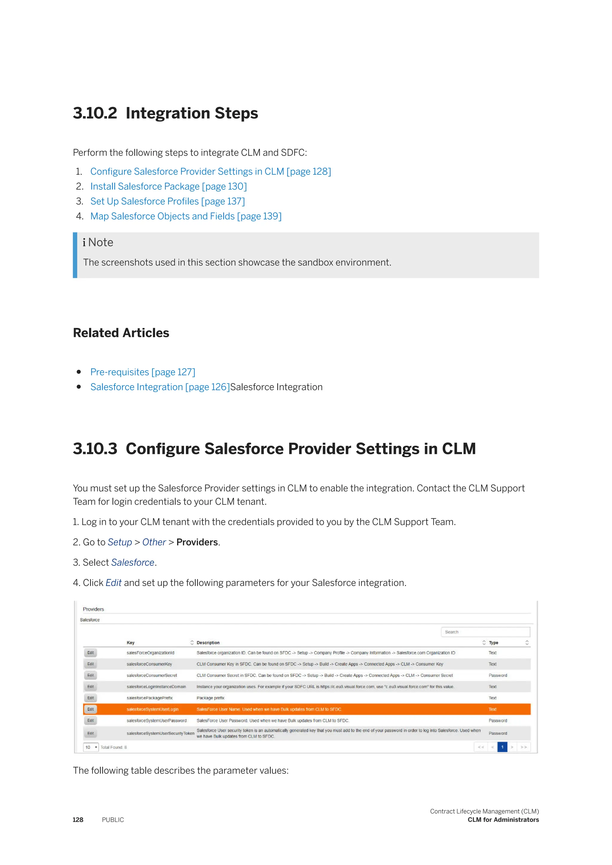3.10.2 Integration Steps
Perform the following steps to integrate CLM and SDFC:
1. Configure Salesforce Provider Settings in CLM [page 128]
2. Install Salesforce Package [page 130]
3. Set Up Salesforce Profiles [page 137]
4. Map Salesforce Objects and Fields [page 139]
 Note
The screenshots used in this section showcase the sandbox environment.
Related Articles
● Pre-requisites [page 127]
● Salesforce Integration [page 126]Salesforce Integration
3.10.3 Configure Salesforce Provider Settings in CLM
You must set up the Salesforce Provider settings in CLM to enable the integration. Contact the CLM Support
Team for login credentials to your CLM tenant.
1. Log in to your CLM tenant with the credentials provided to you by the CLM Support Team.
2. Go to Setup > Other > Providers.
3. Select Salesforce.
4. Click Edit and set up the following parameters for your Salesforce integration.
The following table describes the parameter values:
128 PUBLIC
Contract Lifecycle Management (CLM)
CLM for Administrators
 