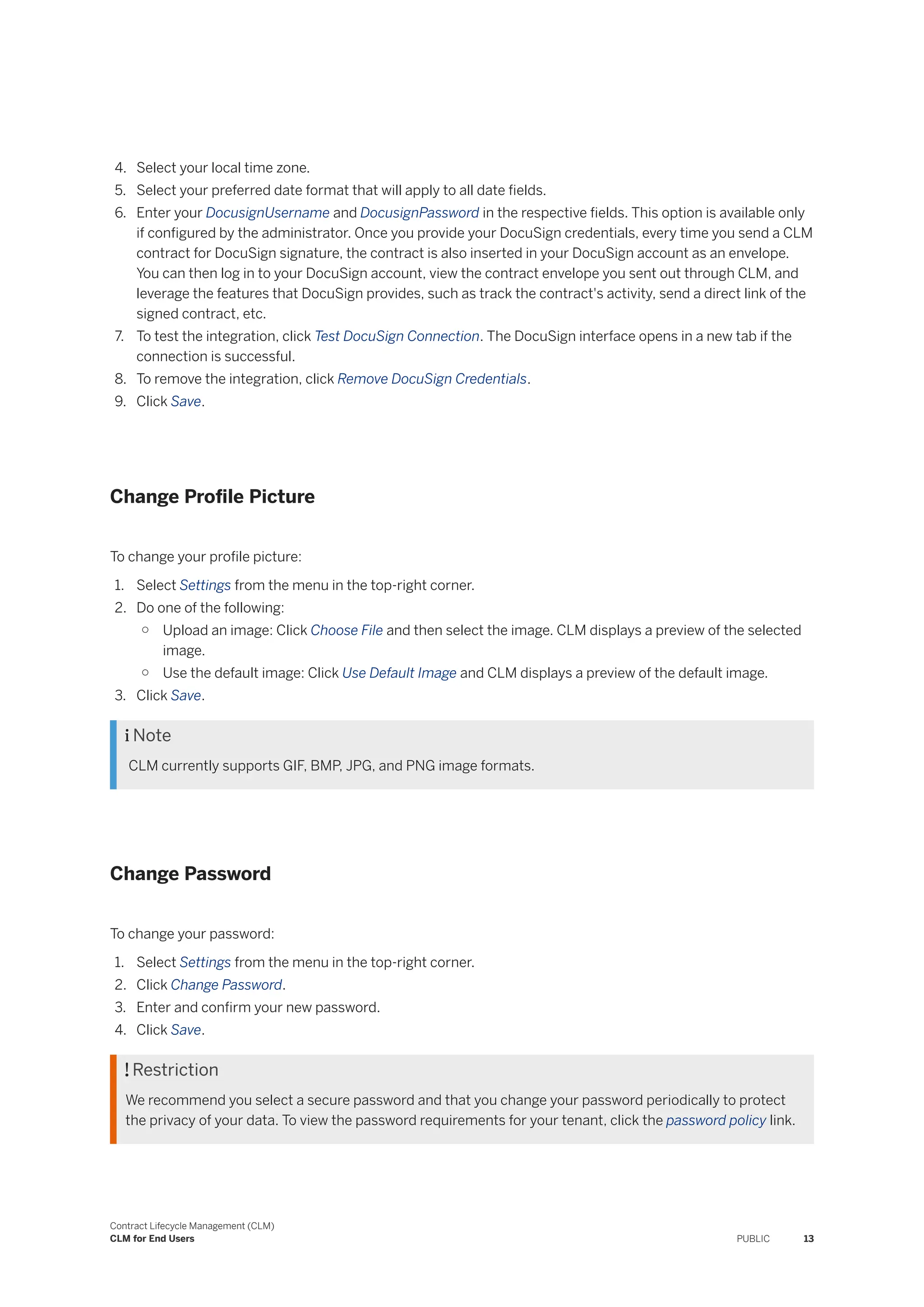 4. Select your local time zone.
5. Select your preferred date format that will apply to all date fields.
6. Enter your DocusignUsername and DocusignPassword in the respective fields. This option is available only
if configured by the administrator. Once you provide your DocuSign credentials, every time you send a CLM
contract for DocuSign signature, the contract is also inserted in your DocuSign account as an envelope.
You can then log in to your DocuSign account, view the contract envelope you sent out through CLM, and
leverage the features that DocuSign provides, such as track the contract's activity, send a direct link of the
signed contract, etc.
7. To test the integration, click Test DocuSign Connection. The DocuSign interface opens in a new tab if the
connection is successful.
8. To remove the integration, click Remove DocuSign Credentials.
9. Click Save.
Change Profile Picture
To change your profile picture:
1. Select Settings from the menu in the top-right corner.
2. Do one of the following:
○ Upload an image: Click Choose File and then select the image. CLM displays a preview of the selected
image.
○ Use the default image: Click Use Default Image and CLM displays a preview of the default image.
3. Click Save.
 Note
CLM currently supports GIF, BMP, JPG, and PNG image formats.
Change Password
To change your password:
1. Select Settings from the menu in the top-right corner.
2. Click Change Password.
3. Enter and confirm your new password.
4. Click Save.
 Restriction
We recommend you select a secure password and that you change your password periodically to protect
the privacy of your data. To view the password requirements for your tenant, click the password policy link.
Contract Lifecycle Management (CLM)
CLM for End Users PUBLIC 13
 