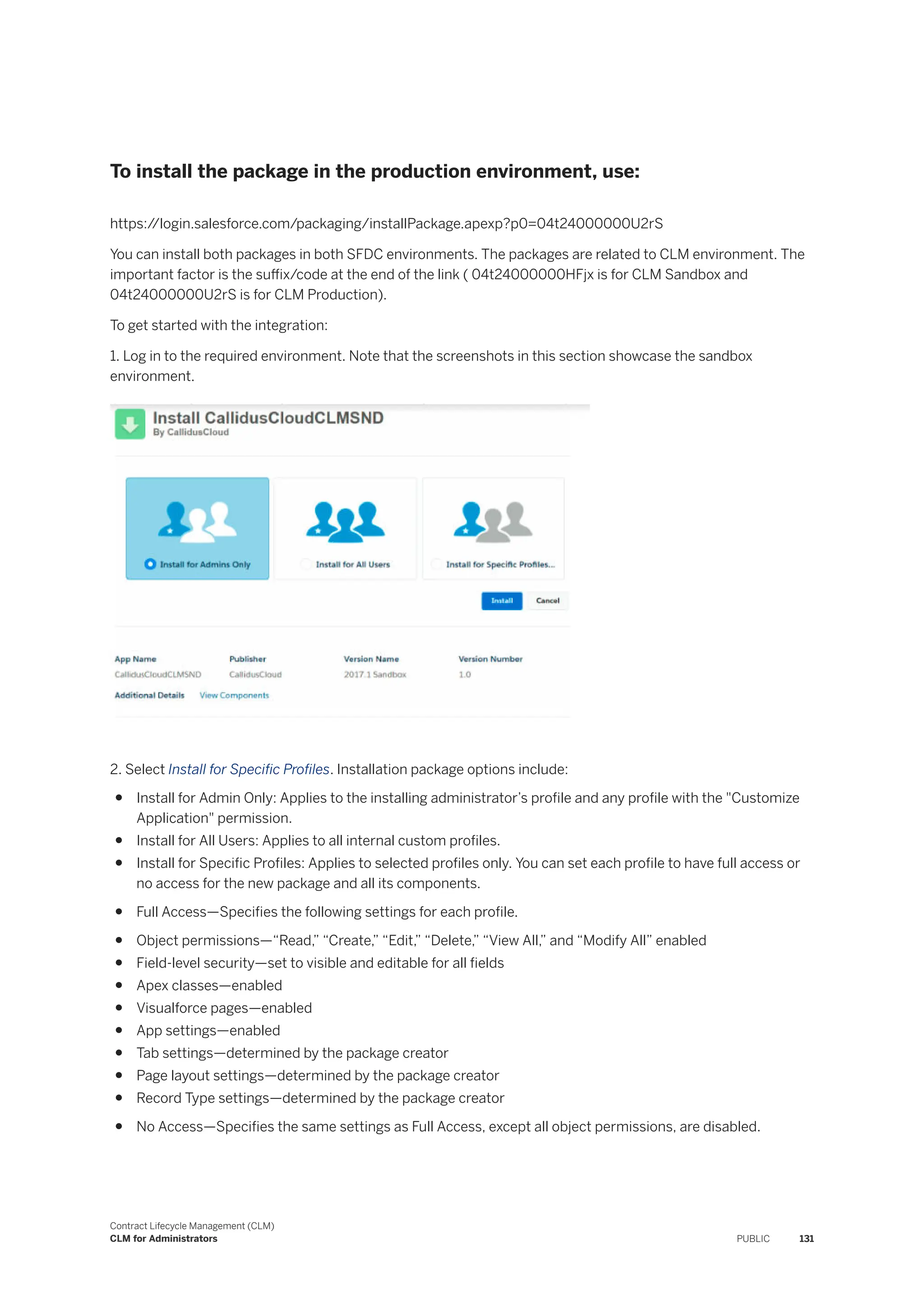 To install the package in the production environment, use:
https:/
/login.salesforce.com/packaging/installPackage.apexp?p0=04t24000000U2rS
You can install both packages in both SFDC environments. The packages are related to CLM environment. The
important factor is the suffix/code at the end of the link ( 04t24000000HFjx is for CLM Sandbox and
04t24000000U2rS is for CLM Production).
To get started with the integration:
1. Log in to the required environment. Note that the screenshots in this section showcase the sandbox
environment.
2. Select Install for Specific Profiles. Installation package options include:
● Install for Admin Only: Applies to the installing administrator’s profile and any profile with the "Customize
Application" permission.
● Install for All Users: Applies to all internal custom profiles.
● Install for Specific Profiles: Applies to selected profiles only. You can set each profile to have full access or
no access for the new package and all its components.
● Full Access—Specifies the following settings for each profile.
● Object permissions—“Read,” “Create,” “Edit,” “Delete,” “View All,” and “Modify All” enabled
● Field-level security—set to visible and editable for all fields
● Apex classes—enabled
● Visualforce pages—enabled
● App settings—enabled
● Tab settings—determined by the package creator
● Page layout settings—determined by the package creator
● Record Type settings—determined by the package creator
● No Access—Specifies the same settings as Full Access, except all object permissions, are disabled.
Contract Lifecycle Management (CLM)
CLM for Administrators PUBLIC 131
 