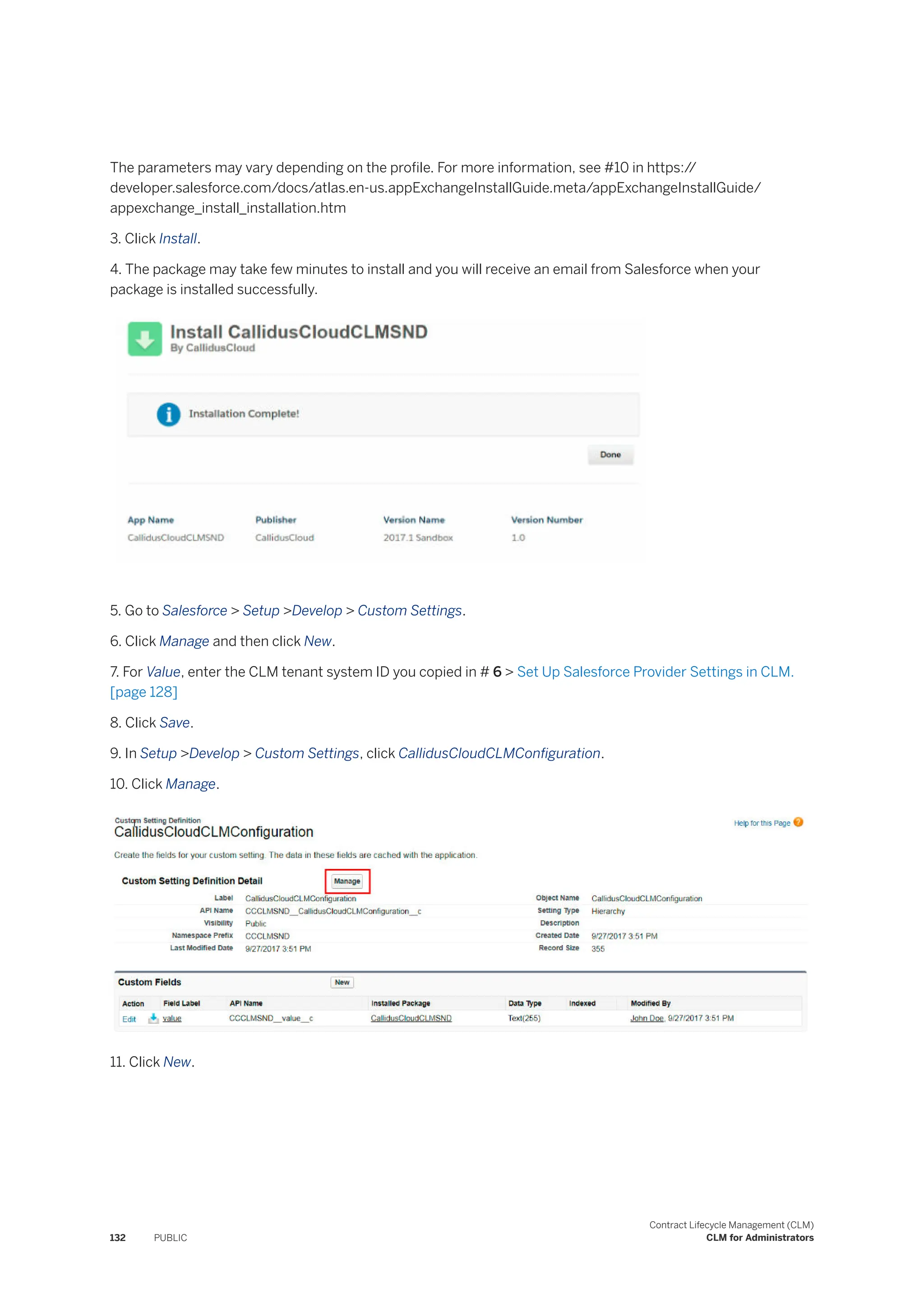 The parameters may vary depending on the profile. For more information, see #10 in https:/
/
developer.salesforce.com/docs/atlas.en-us.appExchangeInstallGuide.meta/appExchangeInstallGuide/
appexchange_install_installation.htm
3. Click Install.
4. The package may take few minutes to install and you will receive an email from Salesforce when your
package is installed successfully.
5. Go to Salesforce > Setup >Develop > Custom Settings.
6. Click Manage and then click New.
7. For Value, enter the CLM tenant system ID you copied in # 6 > Set Up Salesforce Provider Settings in CLM.
[page 128]
8. Click Save.
9. In Setup >Develop > Custom Settings, click CallidusCloudCLMConfiguration.
10. Click Manage.
11. Click New.
132 PUBLIC
Contract Lifecycle Management (CLM)
CLM for Administrators
 