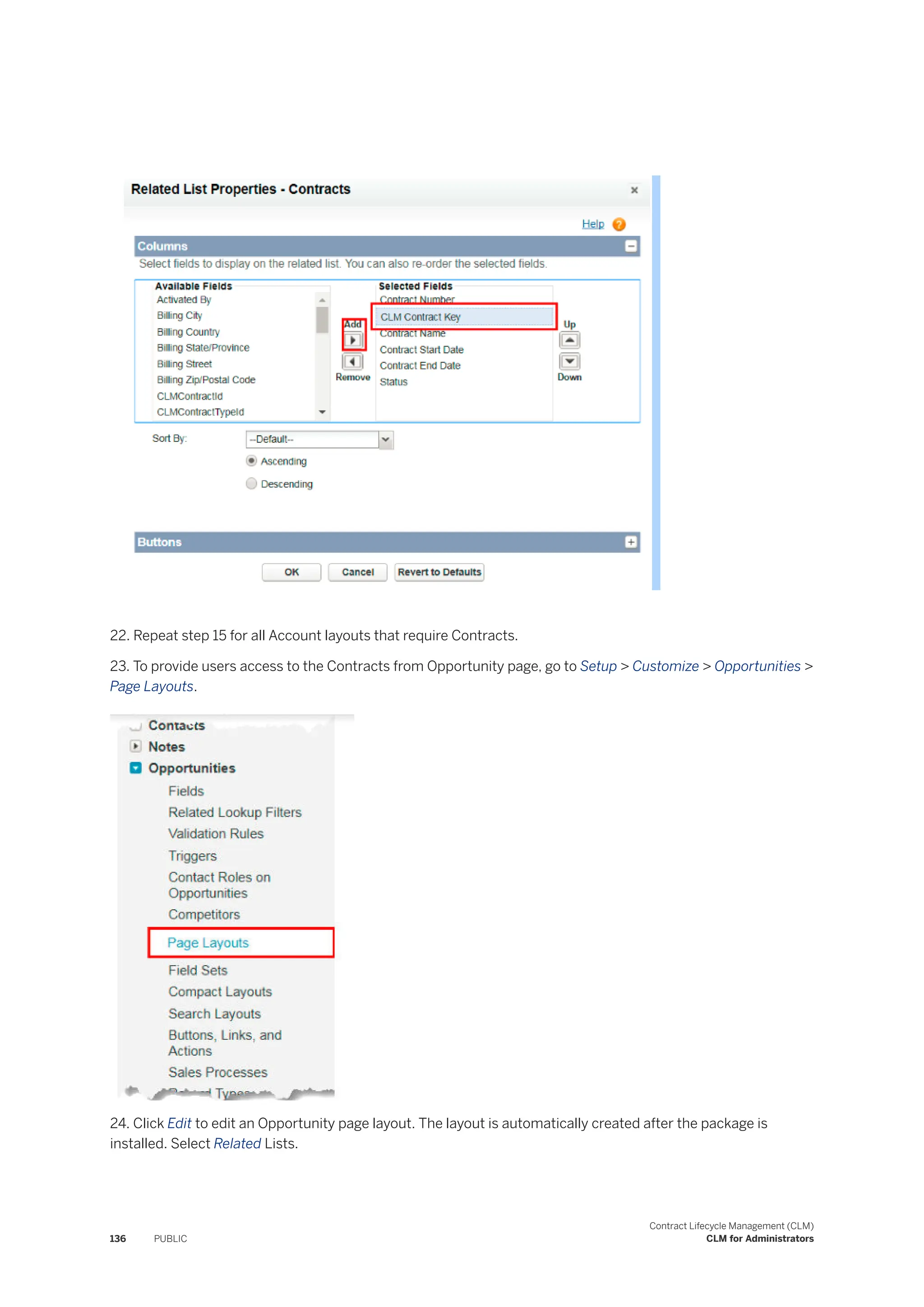 22. Repeat step 15 for all Account layouts that require Contracts.
23. To provide users access to the Contracts from Opportunity page, go to Setup > Customize > Opportunities >
Page Layouts.
24. Click Edit to edit an Opportunity page layout. The layout is automatically created after the package is
installed. Select Related Lists.
136 PUBLIC
Contract Lifecycle Management (CLM)
CLM for Administrators
 