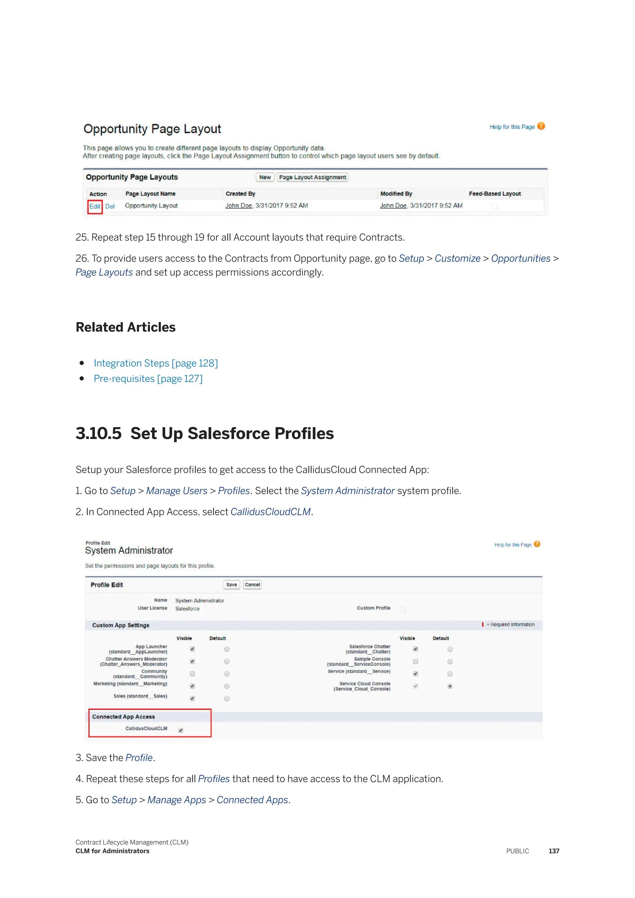 25. Repeat step 15 through 19 for all Account layouts that require Contracts.
26. To provide users access to the Contracts from Opportunity page, go to Setup > Customize > Opportunities >
Page Layouts and set up access permissions accordingly.
Related Articles
● Integration Steps [page 128]
● Pre-requisites [page 127]
3.10.5 Set Up Salesforce Profiles
Setup your Salesforce profiles to get access to the CallidusCloud Connected App:
1. Go to Setup > Manage Users > Profiles. Select the System Administrator system profile.
2. In Connected App Access, select CallidusCloudCLM.
3. Save the Profile.
4. Repeat these steps for all Profiles that need to have access to the CLM application.
5. Go to Setup > Manage Apps > Connected Apps.
Contract Lifecycle Management (CLM)
CLM for Administrators PUBLIC 137
 