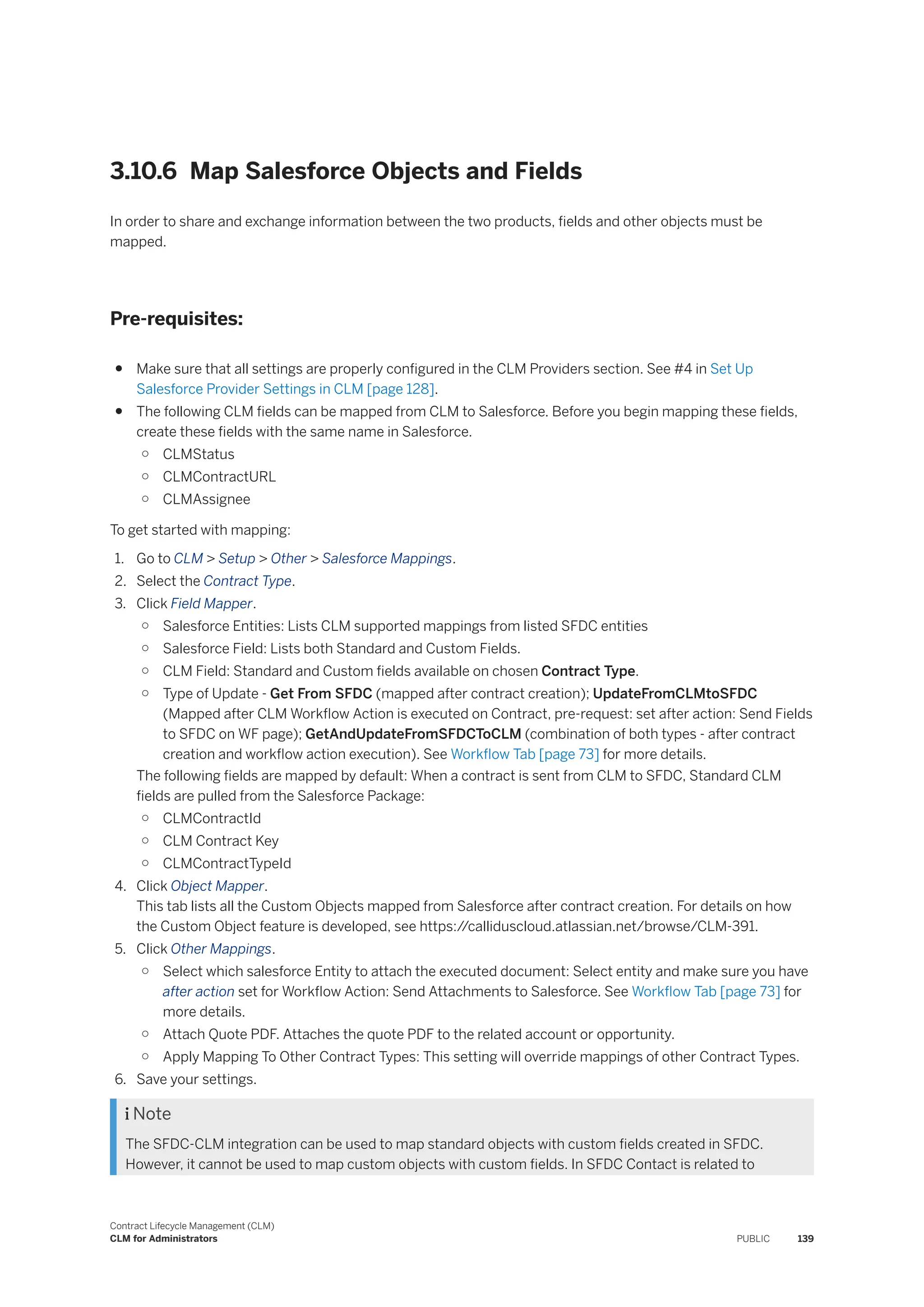 3.10.6 Map Salesforce Objects and Fields
In order to share and exchange information between the two products, fields and other objects must be
mapped.
Pre-requisites:
● Make sure that all settings are properly configured in the CLM Providers section. See #4 in Set Up
Salesforce Provider Settings in CLM [page 128].
● The following CLM fields can be mapped from CLM to Salesforce. Before you begin mapping these fields,
create these fields with the same name in Salesforce.
○ CLMStatus
○ CLMContractURL
○ CLMAssignee
To get started with mapping:
1. Go to CLM > Setup > Other > Salesforce Mappings.
2. Select the Contract Type.
3. Click Field Mapper.
○ Salesforce Entities: Lists CLM supported mappings from listed SFDC entities
○ Salesforce Field: Lists both Standard and Custom Fields.
○ CLM Field: Standard and Custom fields available on chosen Contract Type.
○ Type of Update - Get From SFDC (mapped after contract creation); UpdateFromCLMtoSFDC
(Mapped after CLM Workflow Action is executed on Contract, pre-request: set after action: Send Fields
to SFDC on WF page); GetAndUpdateFromSFDCToCLM (combination of both types - after contract
creation and workflow action execution). See Workflow Tab [page 73] for more details.
The following fields are mapped by default: When a contract is sent from CLM to SFDC, Standard CLM
fields are pulled from the Salesforce Package:
○ CLMContractId
○ CLM Contract Key
○ CLMContractTypeId
4. Click Object Mapper.
This tab lists all the Custom Objects mapped from Salesforce after contract creation. For details on how
the Custom Object feature is developed, see https:/
/calliduscloud.atlassian.net/browse/CLM-391.
5. Click Other Mappings.
○ Select which salesforce Entity to attach the executed document: Select entity and make sure you have
after action set for Workflow Action: Send Attachments to Salesforce. See Workflow Tab [page 73] for
more details.
○ Attach Quote PDF. Attaches the quote PDF to the related account or opportunity.
○ Apply Mapping To Other Contract Types: This setting will override mappings of other Contract Types.
6. Save your settings.
 Note
The SFDC-CLM integration can be used to map standard objects with custom fields created in SFDC.
However, it cannot be used to map custom objects with custom fields. In SFDC Contact is related to
Contract Lifecycle Management (CLM)
CLM for Administrators PUBLIC 139
 