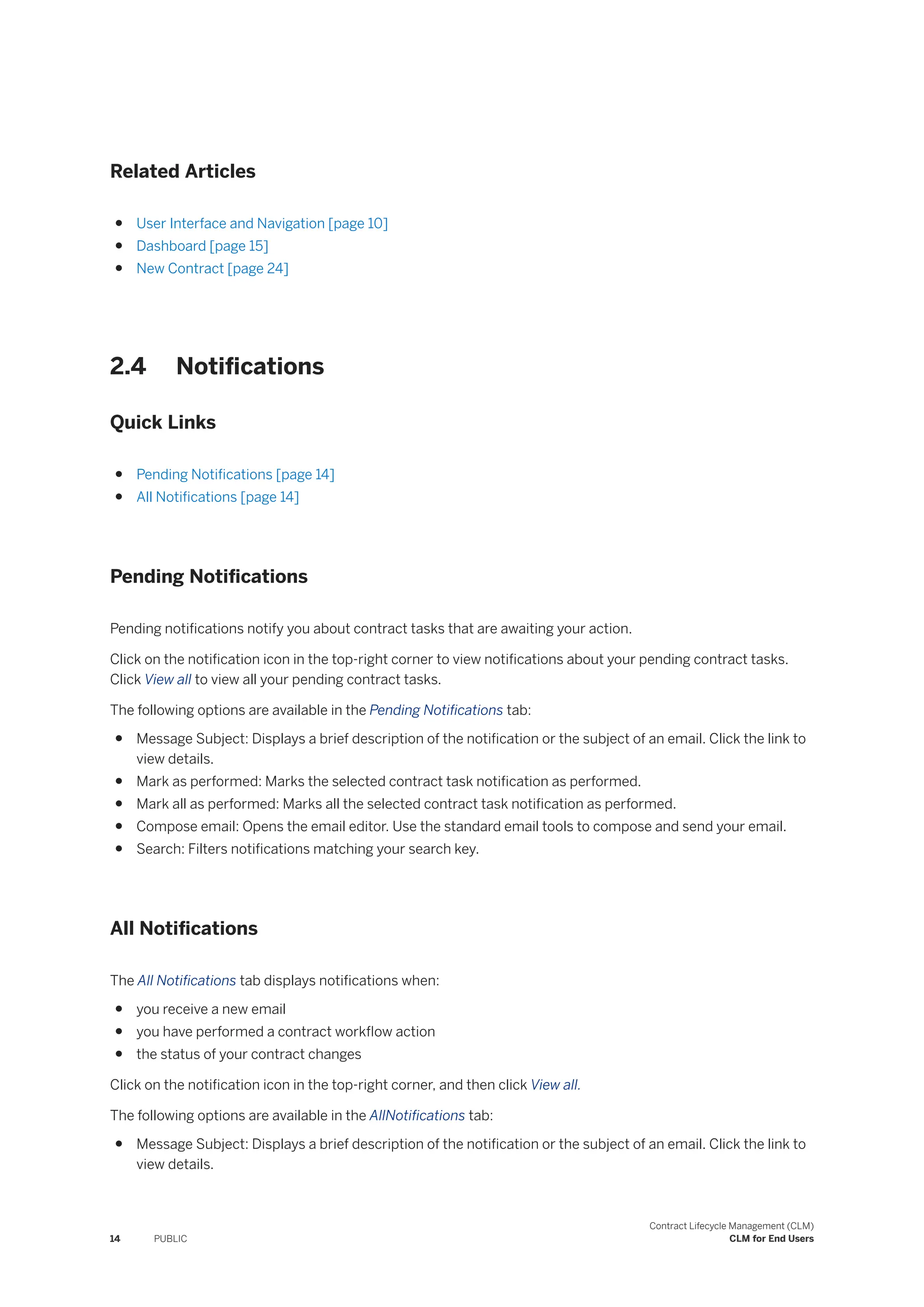 Related Articles
● User Interface and Navigation [page 10]
● Dashboard [page 15]
● New Contract [page 24]
2.4 Notifications
Quick Links
● Pending Notifications [page 14]
● All Notifications [page 14]
Pending Notifications
Pending notifications notify you about contract tasks that are awaiting your action.
Click on the notification icon in the top-right corner to view notifications about your pending contract tasks.
Click View all to view all your pending contract tasks.
The following options are available in the Pending Notifications tab:
● Message Subject: Displays a brief description of the notification or the subject of an email. Click the link to
view details.
● Mark as performed: Marks the selected contract task notification as performed.
● Mark all as performed: Marks all the selected contract task notification as performed.
● Compose email: Opens the email editor. Use the standard email tools to compose and send your email.
● Search: Filters notifications matching your search key.
All Notifications
The All Notifications tab displays notifications when:
● you receive a new email
● you have performed a contract workflow action
● the status of your contract changes
Click on the notification icon in the top-right corner, and then click View all.
The following options are available in the AllNotifications tab:
● Message Subject: Displays a brief description of the notification or the subject of an email. Click the link to
view details.
14 PUBLIC
Contract Lifecycle Management (CLM)
CLM for End Users
 