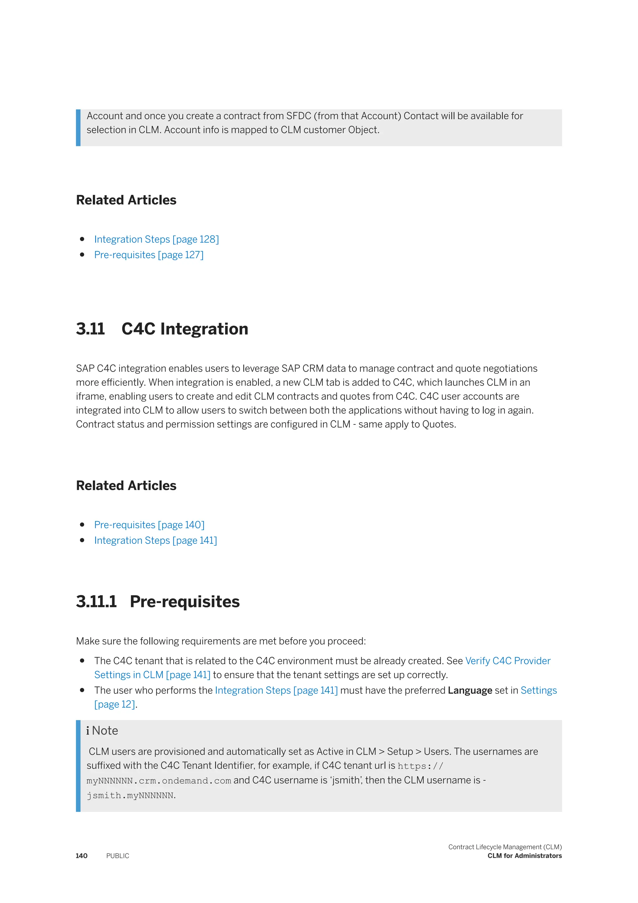 Account and once you create a contract from SFDC (from that Account) Contact will be available for
selection in CLM. Account info is mapped to CLM customer Object.
Related Articles
● Integration Steps [page 128]
● Pre-requisites [page 127]
3.11 C4C Integration
SAP C4C integration enables users to leverage SAP CRM data to manage contract and quote negotiations
more efficiently. When integration is enabled, a new CLM tab is added to C4C, which launches CLM in an
iframe, enabling users to create and edit CLM contracts and quotes from C4C. C4C user accounts are
integrated into CLM to allow users to switch between both the applications without having to log in again.
Contract status and permission settings are configured in CLM - same apply to Quotes.
Related Articles
● Pre-requisites [page 140]
● Integration Steps [page 141]
3.11.1 Pre-requisites
Make sure the following requirements are met before you proceed:
● The C4C tenant that is related to the C4C environment must be already created. See Verify C4C Provider
Settings in CLM [page 141] to ensure that the tenant settings are set up correctly.
● The user who performs the Integration Steps [page 141] must have the preferred Language set in Settings
[page 12].
 Note
CLM users are provisioned and automatically set as Active in CLM > Setup > Users. The usernames are
suffixed with the C4C Tenant Identifier, for example, if C4C tenant url is https://
myNNNNNN.crm.ondemand.com and C4C username is ‘jsmith’
, then the CLM username is -
jsmith.myNNNNNN.
140 PUBLIC
Contract Lifecycle Management (CLM)
CLM for Administrators
 