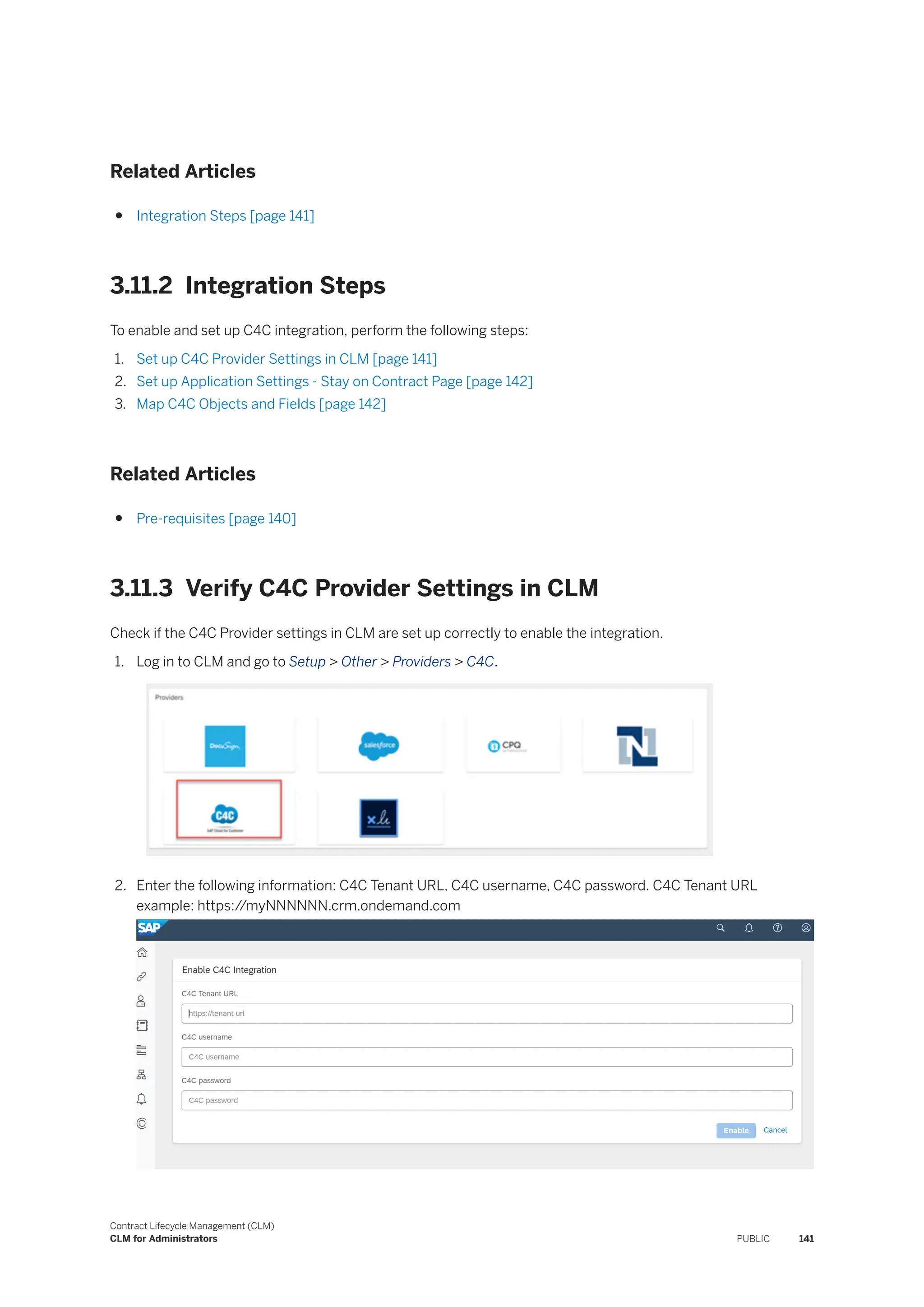 Related Articles
● Integration Steps [page 141]
3.11.2 Integration Steps
To enable and set up C4C integration, perform the following steps:
1. Set up C4C Provider Settings in CLM [page 141]
2. Set up Application Settings - Stay on Contract Page [page 142]
3. Map C4C Objects and Fields [page 142]
Related Articles
● Pre-requisites [page 140]
3.11.3 Verify C4C Provider Settings in CLM
Check if the C4C Provider settings in CLM are set up correctly to enable the integration.
1. Log in to CLM and go to Setup > Other > Providers > C4C.
2. Enter the following information: C4C Tenant URL, C4C username, C4C password. C4C Tenant URL
example: https:/
/myNNNNNN.crm.ondemand.com
Contract Lifecycle Management (CLM)
CLM for Administrators PUBLIC 141
 