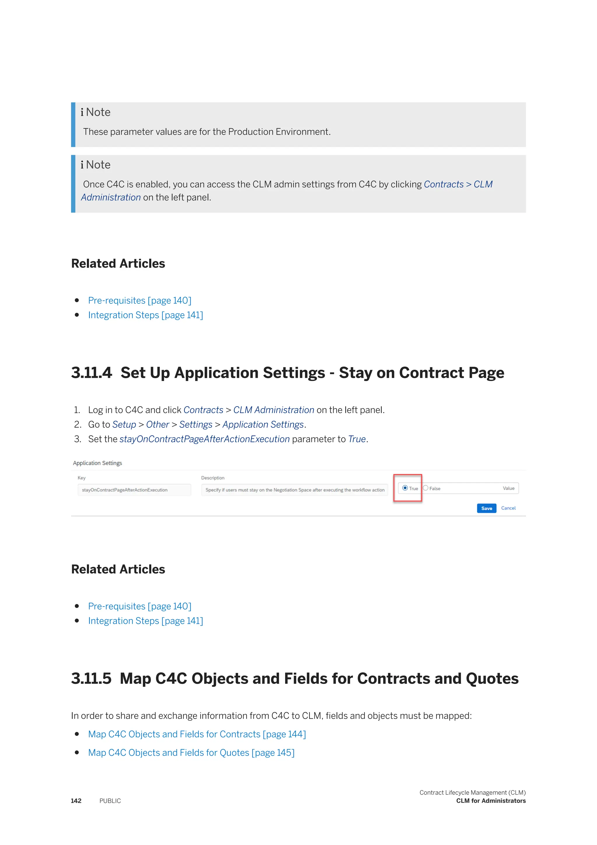  Note
These parameter values are for the Production Environment.
 Note
Once C4C is enabled, you can access the CLM admin settings from C4C by clicking Contracts > CLM
Administration on the left panel.
Related Articles
● Pre-requisites [page 140]
● Integration Steps [page 141]
3.11.4 Set Up Application Settings - Stay on Contract Page
1. Log in to C4C and click Contracts > CLM Administration on the left panel.
2. Go to Setup > Other > Settings > Application Settings.
3. Set the stayOnContractPageAfterActionExecution parameter to True.
Related Articles
● Pre-requisites [page 140]
● Integration Steps [page 141]
3.11.5 Map C4C Objects and Fields for Contracts and Quotes
In order to share and exchange information from C4C to CLM, fields and objects must be mapped:
● Map C4C Objects and Fields for Contracts [page 144]
● Map C4C Objects and Fields for Quotes [page 145]
142 PUBLIC
Contract Lifecycle Management (CLM)
CLM for Administrators
 