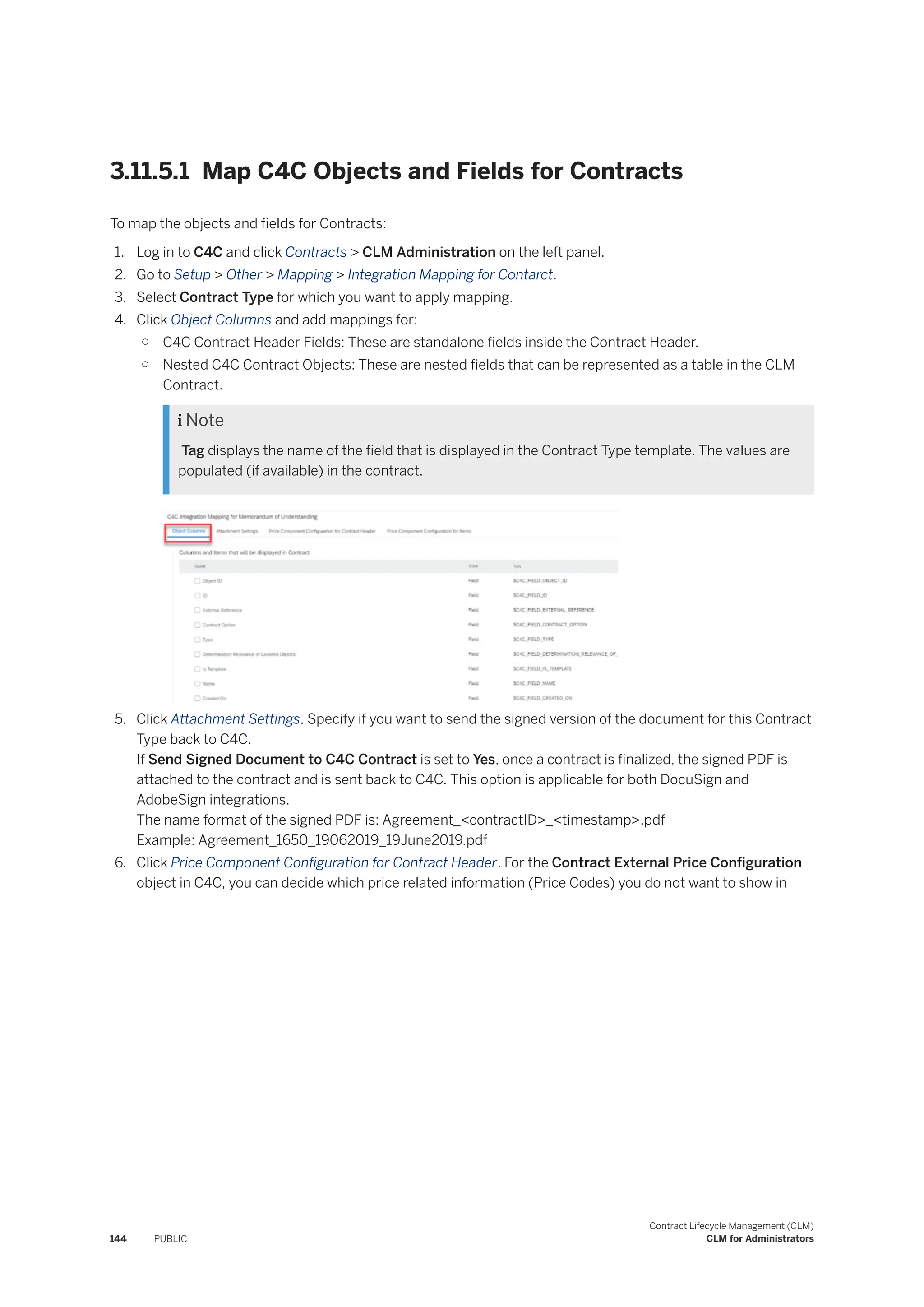 3.11.5.1 Map C4C Objects and Fields for Contracts
To map the objects and fields for Contracts:
1. Log in to C4C and click Contracts > CLM Administration on the left panel.
2. Go to Setup > Other > Mapping > Integration Mapping for Contarct.
3. Select Contract Type for which you want to apply mapping.
4. Click Object Columns and add mappings for:
○ C4C Contract Header Fields: These are standalone fields inside the Contract Header.
○ Nested C4C Contract Objects: These are nested fields that can be represented as a table in the CLM
Contract.
 Note
Tag displays the name of the field that is displayed in the Contract Type template. The values are
populated (if available) in the contract.
5. Click Attachment Settings. Specify if you want to send the signed version of the document for this Contract
Type back to C4C.
If Send Signed Document to C4C Contract is set to Yes, once a contract is finalized, the signed PDF is
attached to the contract and is sent back to C4C. This option is applicable for both DocuSign and
AdobeSign integrations.
The name format of the signed PDF is: Agreement_<contractID>_<timestamp>.pdf
Example: Agreement_1650_19062019_19June2019.pdf
6. Click Price Component Configuration for Contract Header. For the Contract External Price Configuration
object in C4C, you can decide which price related information (Price Codes) you do not want to show in
144 PUBLIC
Contract Lifecycle Management (CLM)
CLM for Administrators
 