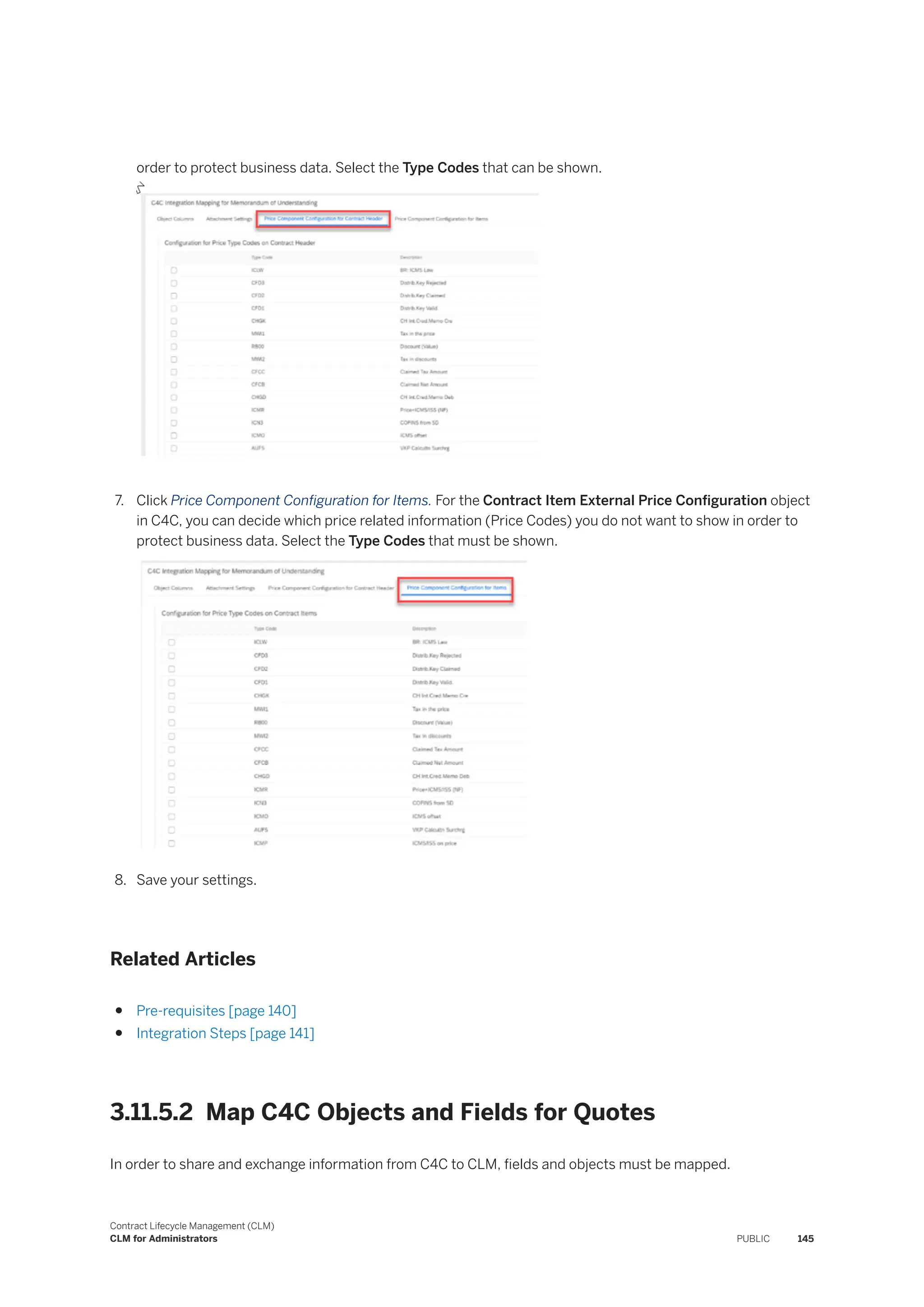 order to protect business data. Select the Type Codes that can be shown.
7. Click Price Component Configuration for Items. For the Contract Item External Price Configuration object
in C4C, you can decide which price related information (Price Codes) you do not want to show in order to
protect business data. Select the Type Codes that must be shown.
8. Save your settings.
Related Articles
● Pre-requisites [page 140]
● Integration Steps [page 141]
3.11.5.2 Map C4C Objects and Fields for Quotes
In order to share and exchange information from C4C to CLM, fields and objects must be mapped.
Contract Lifecycle Management (CLM)
CLM for Administrators PUBLIC 145
 