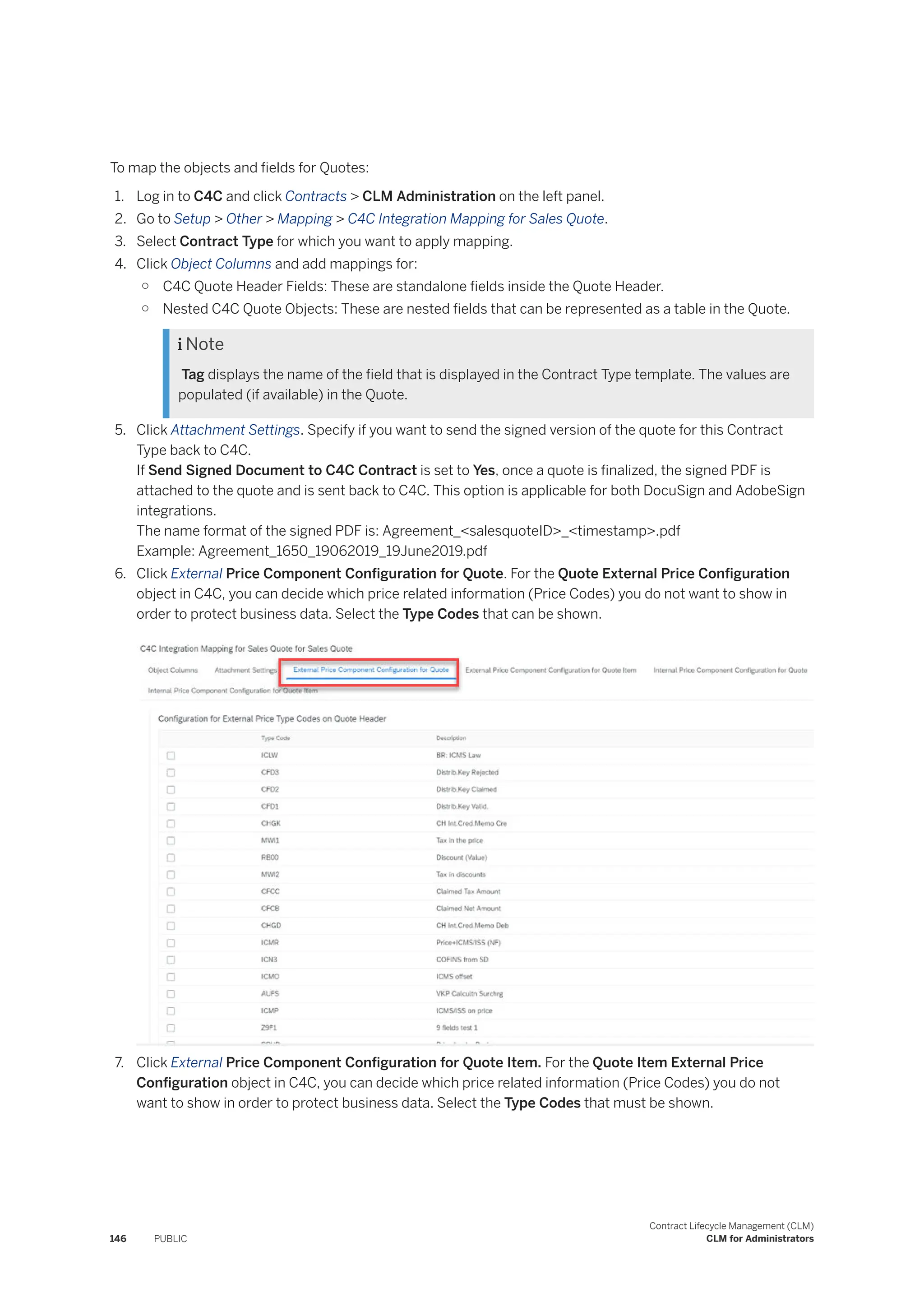 To map the objects and fields for Quotes:
1. Log in to C4C and click Contracts > CLM Administration on the left panel.
2. Go to Setup > Other > Mapping > C4C Integration Mapping for Sales Quote.
3. Select Contract Type for which you want to apply mapping.
4. Click Object Columns and add mappings for:
○ C4C Quote Header Fields: These are standalone fields inside the Quote Header.
○ Nested C4C Quote Objects: These are nested fields that can be represented as a table in the Quote.
 Note
Tag displays the name of the field that is displayed in the Contract Type template. The values are
populated (if available) in the Quote.
5. Click Attachment Settings. Specify if you want to send the signed version of the quote for this Contract
Type back to C4C.
If Send Signed Document to C4C Contract is set to Yes, once a quote is finalized, the signed PDF is
attached to the quote and is sent back to C4C. This option is applicable for both DocuSign and AdobeSign
integrations.
The name format of the signed PDF is: Agreement_<salesquoteID>_<timestamp>.pdf
Example: Agreement_1650_19062019_19June2019.pdf
6. Click External Price Component Configuration for Quote. For the Quote External Price Configuration
object in C4C, you can decide which price related information (Price Codes) you do not want to show in
order to protect business data. Select the Type Codes that can be shown.
7. Click External Price Component Configuration for Quote Item. For the Quote Item External Price
Configuration object in C4C, you can decide which price related information (Price Codes) you do not
want to show in order to protect business data. Select the Type Codes that must be shown.
146 PUBLIC
Contract Lifecycle Management (CLM)
CLM for Administrators
 