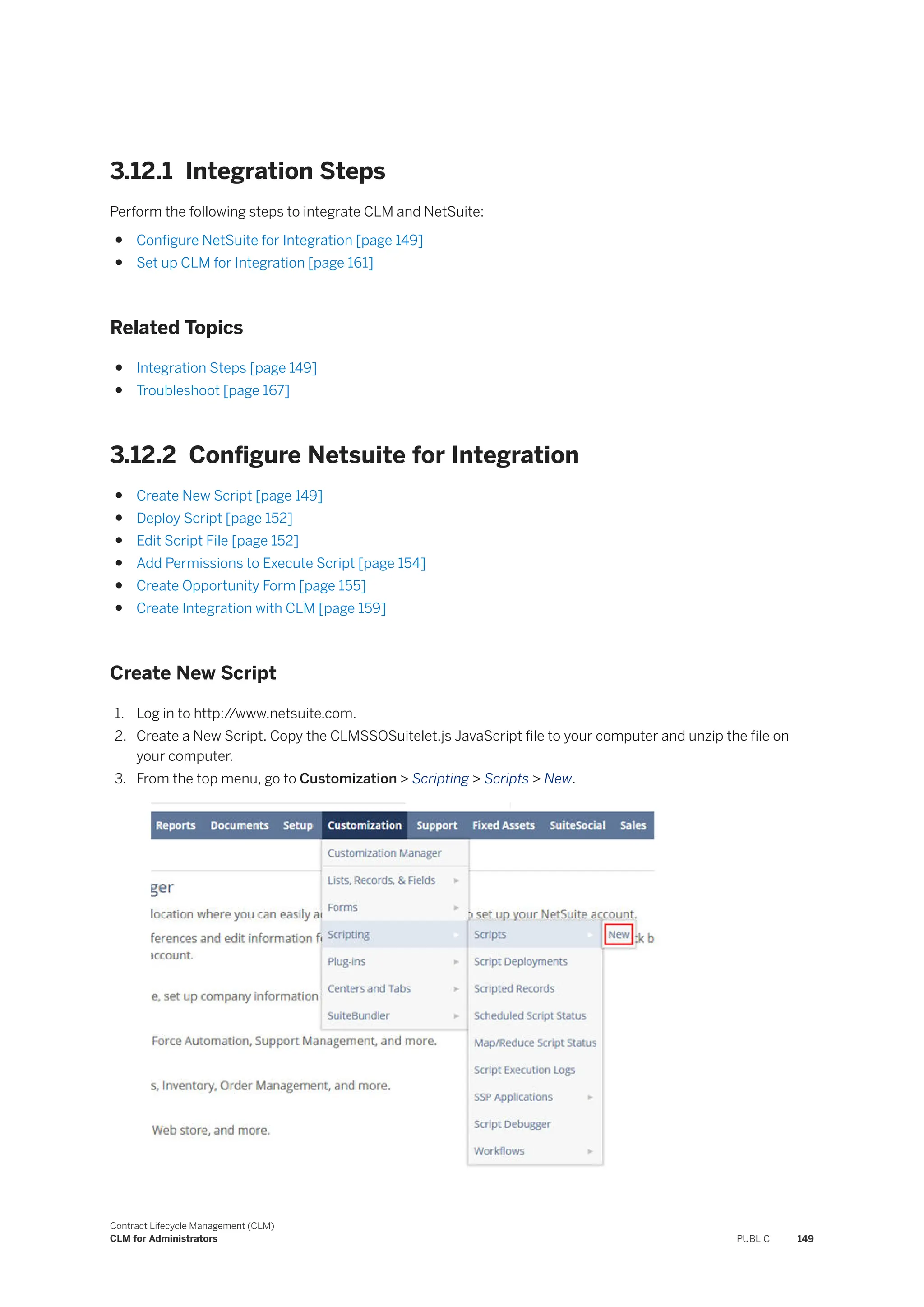 3.12.1 Integration Steps
Perform the following steps to integrate CLM and NetSuite:
● Configure NetSuite for Integration [page 149]
● Set up CLM for Integration [page 161]
Related Topics
● Integration Steps [page 149]
● Troubleshoot [page 167]
3.12.2 Configure Netsuite for Integration
● Create New Script [page 149]
● Deploy Script [page 152]
● Edit Script File [page 152]
● Add Permissions to Execute Script [page 154]
● Create Opportunity Form [page 155]
● Create Integration with CLM [page 159]
Create New Script
1. Log in to http:/
/www.netsuite.com.
2. Create a New Script. Copy the CLMSSOSuitelet.js JavaScript file to your computer and unzip the file on
your computer.
3. From the top menu, go to Customization > Scripting > Scripts > New.
Contract Lifecycle Management (CLM)
CLM for Administrators PUBLIC 149
 