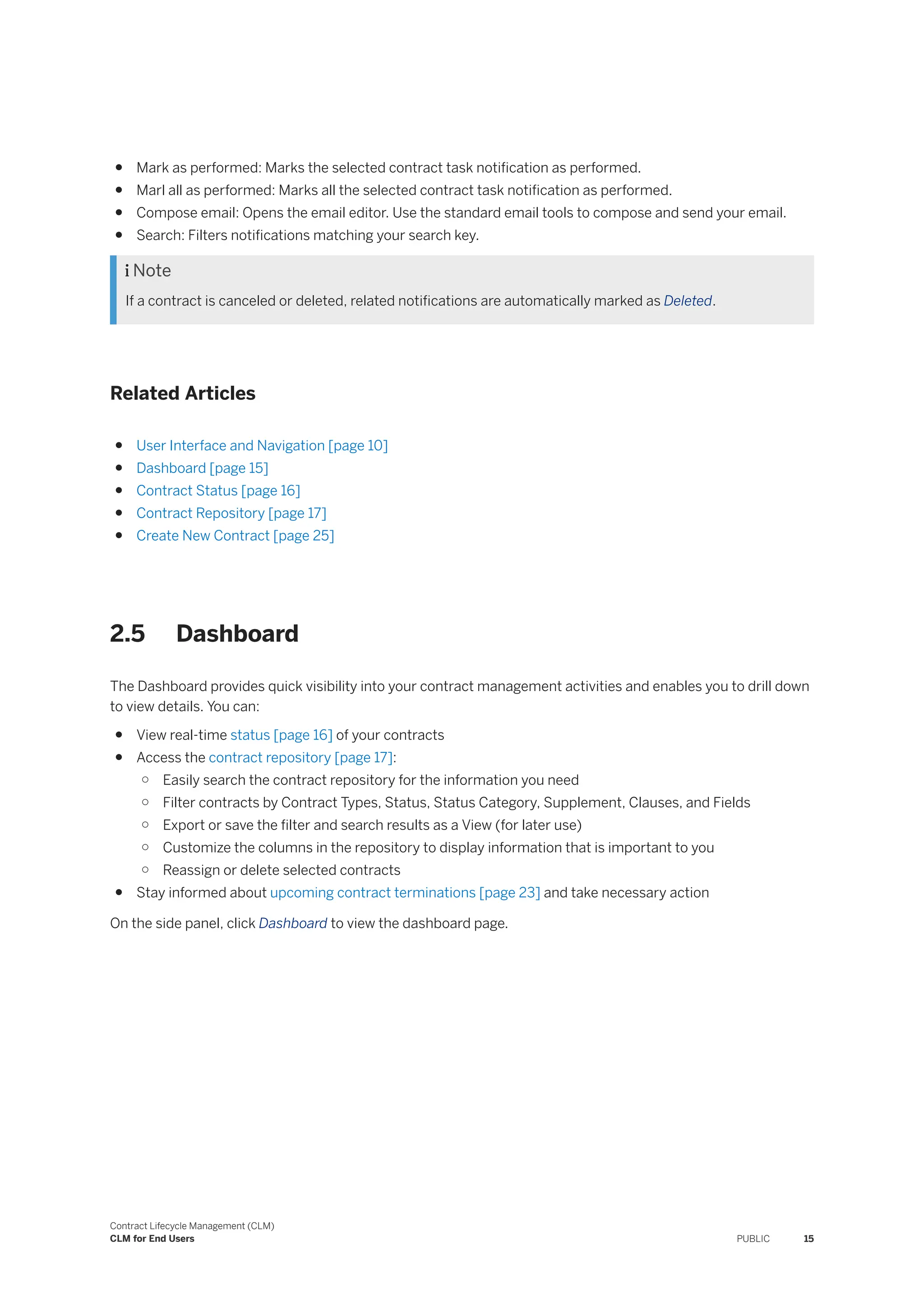 ● Mark as performed: Marks the selected contract task notification as performed.
● Marl all as performed: Marks all the selected contract task notification as performed.
● Compose email: Opens the email editor. Use the standard email tools to compose and send your email.
● Search: Filters notifications matching your search key.
 Note
If a contract is canceled or deleted, related notifications are automatically marked as Deleted.
Related Articles
● User Interface and Navigation [page 10]
● Dashboard [page 15]
● Contract Status [page 16]
● Contract Repository [page 17]
● Create New Contract [page 25]
2.5 Dashboard
The Dashboard provides quick visibility into your contract management activities and enables you to drill down
to view details. You can:
● View real-time status [page 16] of your contracts
● Access the contract repository [page 17]:
○ Easily search the contract repository for the information you need
○ Filter contracts by Contract Types, Status, Status Category, Supplement, Clauses, and Fields
○ Export or save the filter and search results as a View (for later use)
○ Customize the columns in the repository to display information that is important to you
○ Reassign or delete selected contracts
● Stay informed about upcoming contract terminations [page 23] and take necessary action
On the side panel, click Dashboard to view the dashboard page.
Contract Lifecycle Management (CLM)
CLM for End Users PUBLIC 15
 
