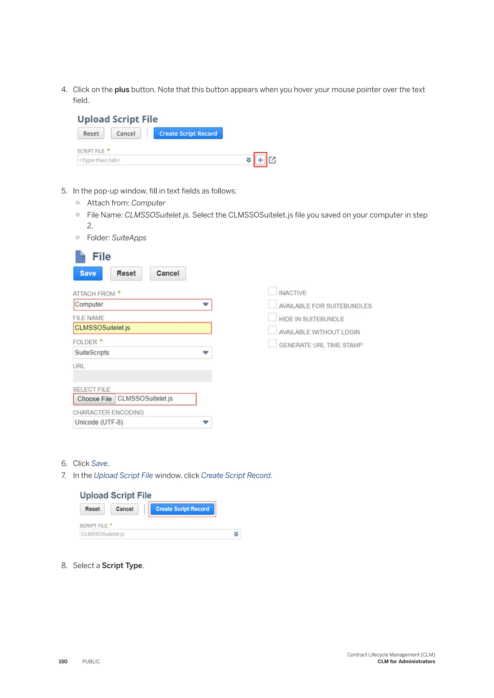 4. Click on the plus button. Note that this button appears when you hover your mouse pointer over the text
field.
5. In the pop-up window, fill in text fields as follows:
○ Attach from: Computer
○ File Name: CLMSSOSuitelet.js. Select the CLMSSOSuitelet.js file you saved on your computer in step
2.
○ Folder: SuiteApps
6. Click Save.
7. In the Upload Script File window, click Create Script Record.
8. Select a Script Type.
150 PUBLIC
Contract Lifecycle Management (CLM)
CLM for Administrators
 