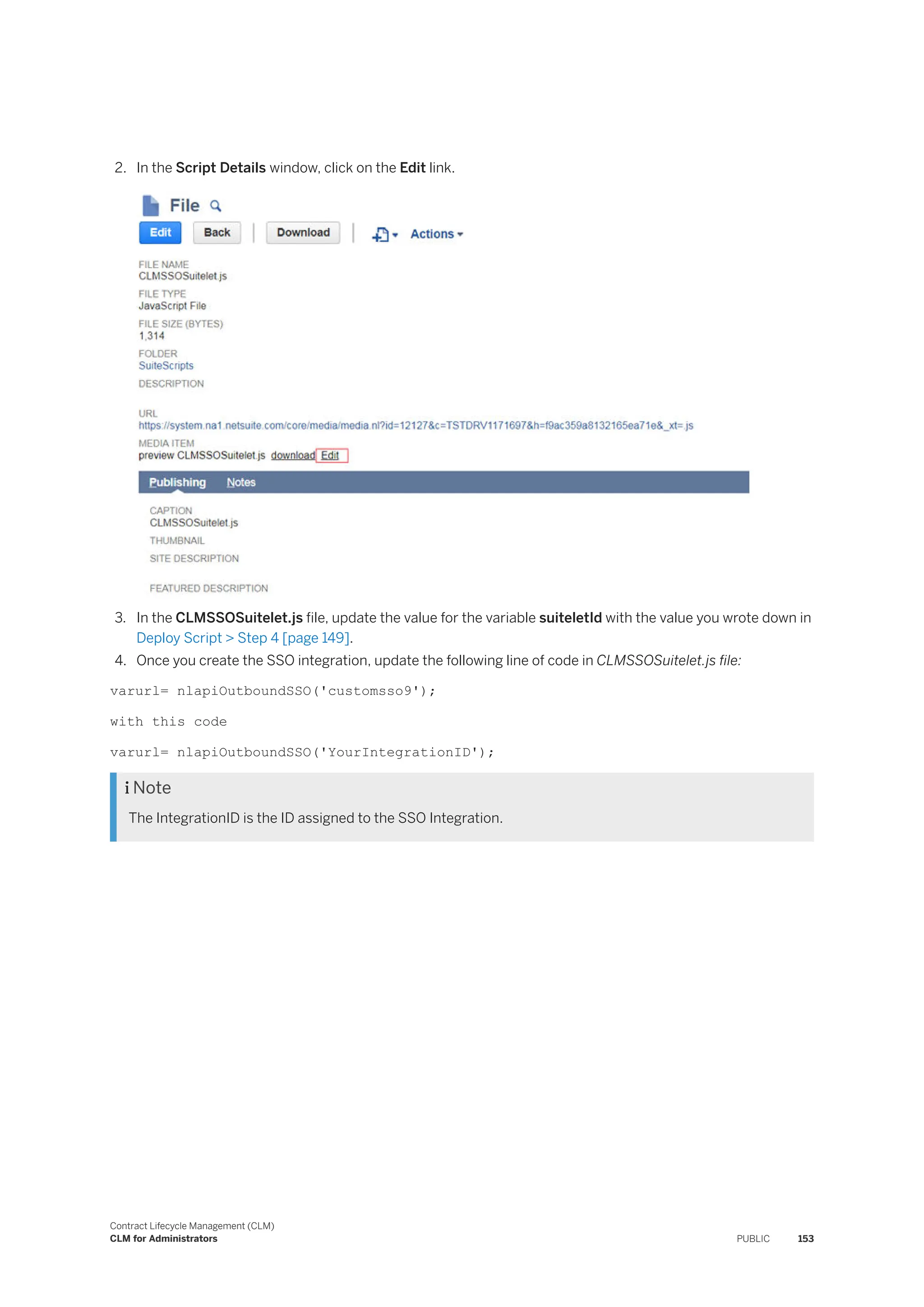 2. In the Script Details window, click on the Edit link.
3. In the CLMSSOSuitelet.js file, update the value for the variable suiteletId with the value you wrote down in
Deploy Script > Step 4 [page 149].
4. Once you create the SSO integration, update the following line of code in CLMSSOSuitelet.js file:
varurl= nlapiOutboundSSO('customsso9');
with this code
varurl= nlapiOutboundSSO('YourIntegrationID');
 Note
The IntegrationID is the ID assigned to the SSO Integration.
Contract Lifecycle Management (CLM)
CLM for Administrators PUBLIC 153
 