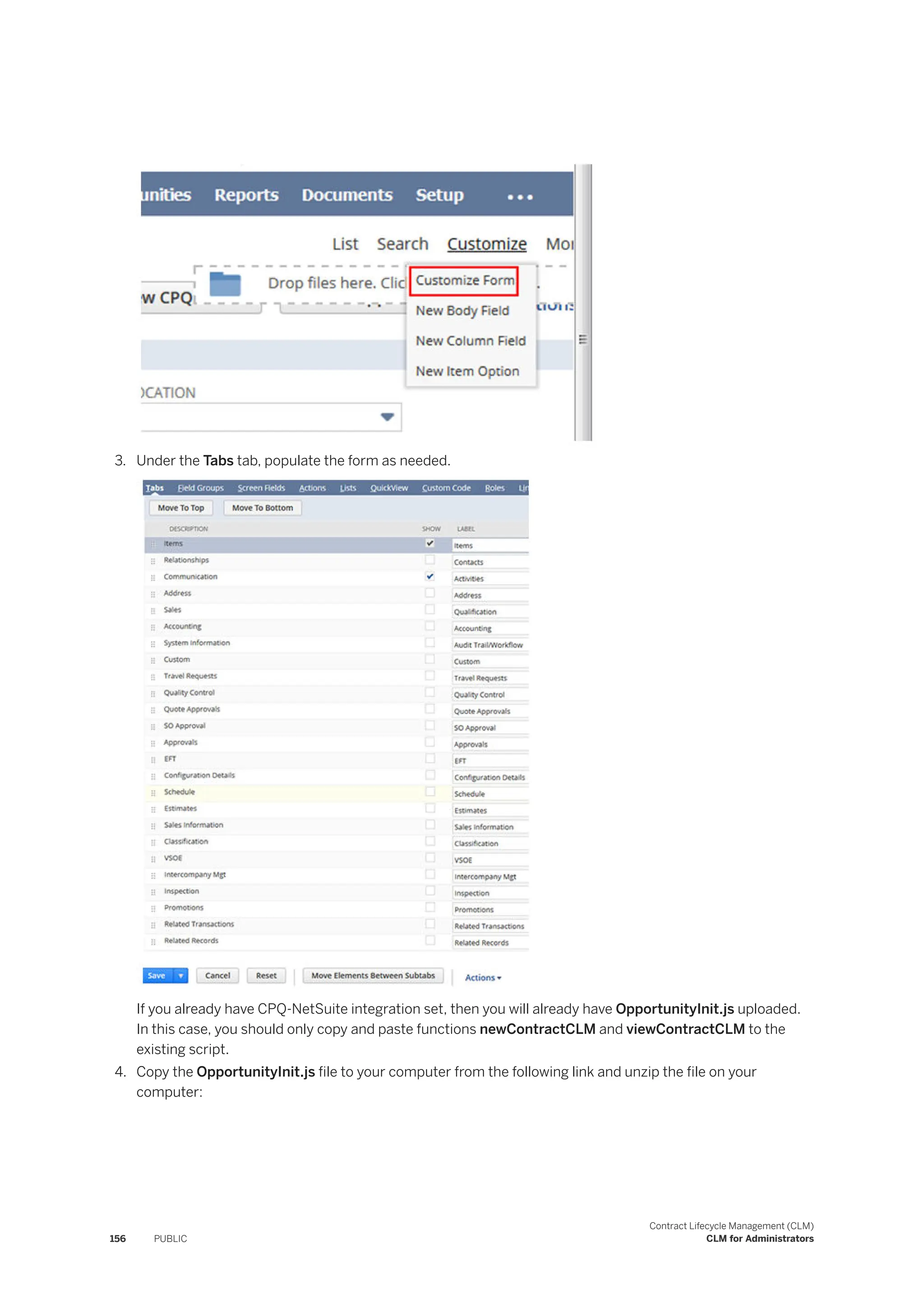 3. Under the Tabs tab, populate the form as needed.
If you already have CPQ-NetSuite integration set, then you will already have OpportunityInit.js uploaded.
In this case, you should only copy and paste functions newContractCLM and viewContractCLM to the
existing script.
4. Copy the OpportunityInit.js file to your computer from the following link and unzip the file on your
computer:
156 PUBLIC
Contract Lifecycle Management (CLM)
CLM for Administrators
 
