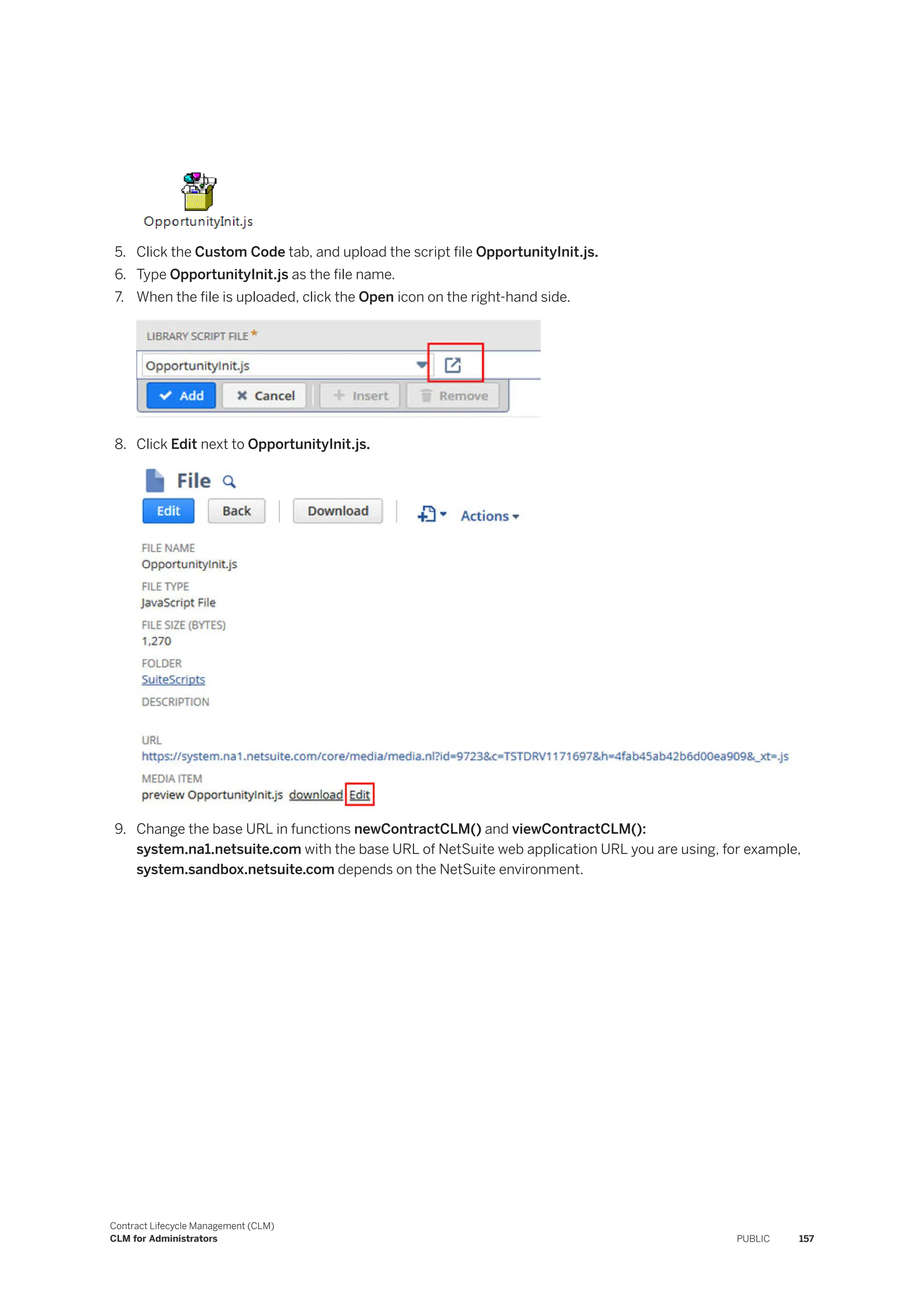 5. Click the Custom Code tab, and upload the script file OpportunityInit.js.
6. Type OpportunityInit.js as the file name.
7. When the file is uploaded, click the Open icon on the right-hand side.
8. Click Edit next to OpportunityInit.js.
9. Change the base URL in functions newContractCLM() and viewContractCLM():
system.na1.netsuite.com with the base URL of NetSuite web application URL you are using, for example,
system.sandbox.netsuite.com depends on the NetSuite environment.
Contract Lifecycle Management (CLM)
CLM for Administrators PUBLIC 157
 