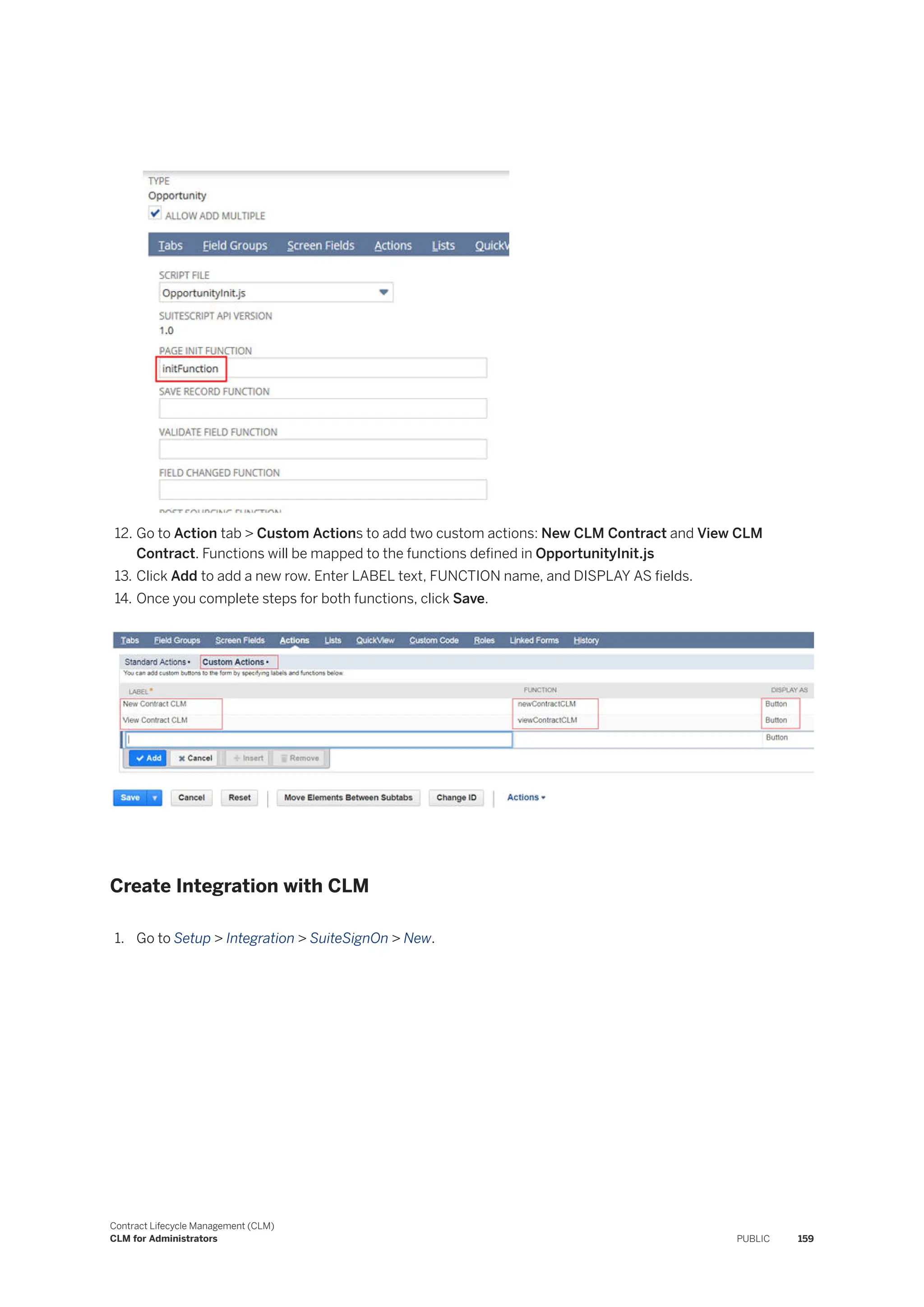 12. Go to Action tab > Custom Actions to add two custom actions: New CLM Contract and View CLM
Contract. Functions will be mapped to the functions defined in OpportunityInit.js
13. Click Add to add a new row. Enter LABEL text, FUNCTION name, and DISPLAY AS fields.
14. Once you complete steps for both functions, click Save.
Create Integration with CLM
1. Go to Setup > Integration > SuiteSignOn > New.
Contract Lifecycle Management (CLM)
CLM for Administrators PUBLIC 159
 