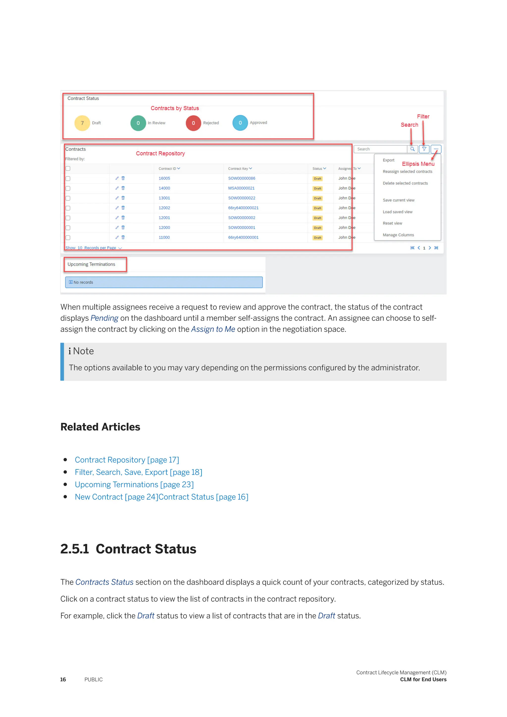 When multiple assignees receive a request to review and approve the contract, the status of the contract
displays Pending on the dashboard until a member self-assigns the contract. An assignee can choose to self-
assign the contract by clicking on the Assign to Me option in the negotiation space.
 Note
The options available to you may vary depending on the permissions configured by the administrator.
Related Articles
● Contract Repository [page 17]
● Filter, Search, Save, Export [page 18]
● Upcoming Terminations [page 23]
● New Contract [page 24]Contract Status [page 16]
2.5.1 Contract Status
The Contracts Status section on the dashboard displays a quick count of your contracts, categorized by status.
Click on a contract status to view the list of contracts in the contract repository.
For example, click the Draft status to view a list of contracts that are in the Draft status.
16 PUBLIC
Contract Lifecycle Management (CLM)
CLM for End Users
 