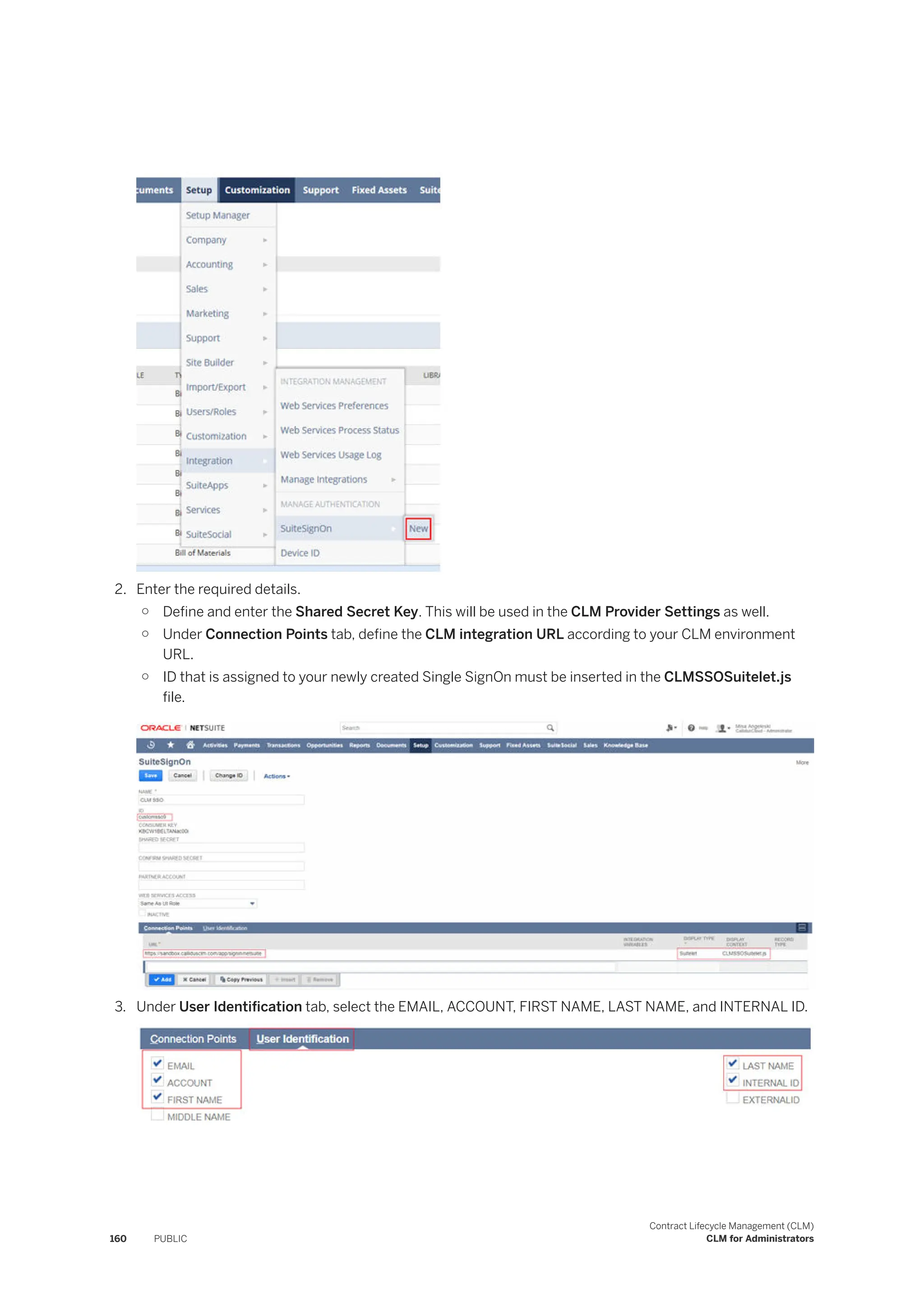 2. Enter the required details.
○ Define and enter the Shared Secret Key. This will be used in the CLM Provider Settings as well.
○ Under Connection Points tab, define the CLM integration URL according to your CLM environment
URL.
○ ID that is assigned to your newly created Single SignOn must be inserted in the CLMSSOSuitelet.js
file.
3. Under User Identification tab, select the EMAIL, ACCOUNT, FIRST NAME, LAST NAME, and INTERNAL ID.
160 PUBLIC
Contract Lifecycle Management (CLM)
CLM for Administrators
 