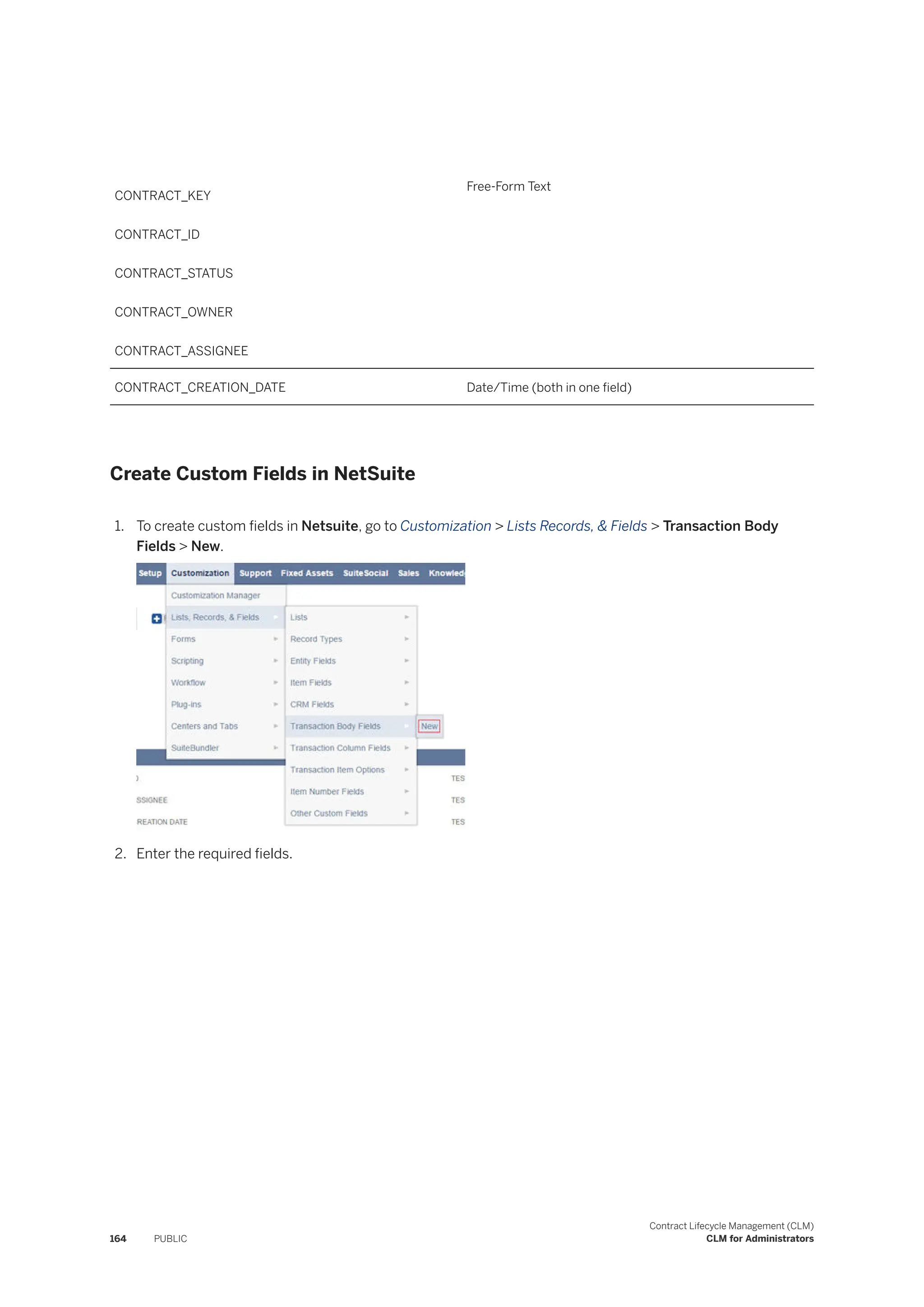 CONTRACT_KEY
CONTRACT_ID
CONTRACT_STATUS
CONTRACT_OWNER
CONTRACT_ASSIGNEE
Free-Form Text
CONTRACT_CREATION_DATE Date/Time (both in one field)
Create Custom Fields in NetSuite
1. To create custom fields in Netsuite, go to Customization > Lists Records, & Fields > Transaction Body
Fields > New.
2. Enter the required fields.
164 PUBLIC
Contract Lifecycle Management (CLM)
CLM for Administrators
 