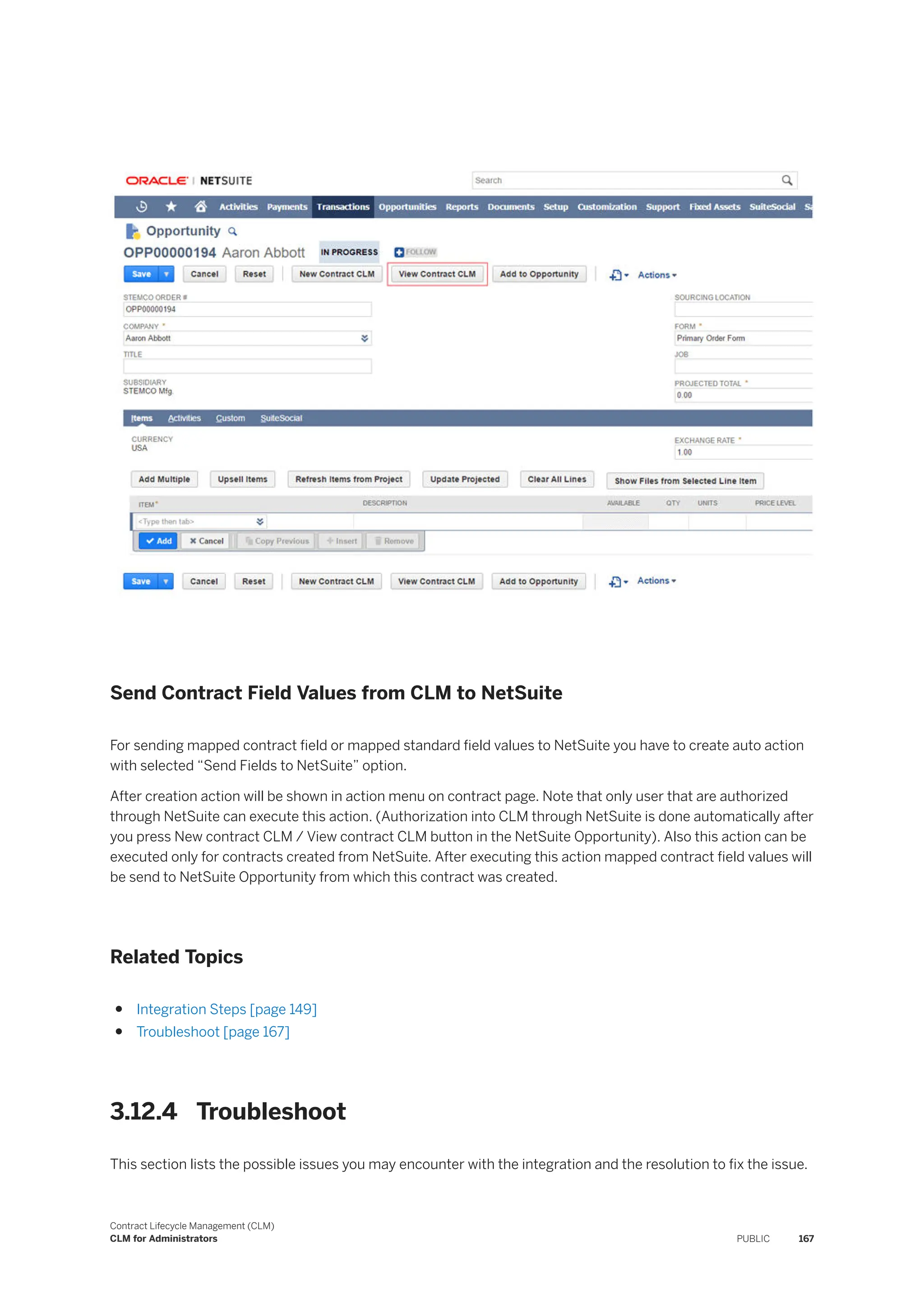 Send Contract Field Values from CLM to NetSuite
For sending mapped contract field or mapped standard field values to NetSuite you have to create auto action
with selected “Send Fields to NetSuite” option.
After creation action will be shown in action menu on contract page. Note that only user that are authorized
through NetSuite can execute this action. (Authorization into CLM through NetSuite is done automatically after
you press New contract CLM / View contract CLM button in the NetSuite Opportunity). Also this action can be
executed only for contracts created from NetSuite. After executing this action mapped contract field values will
be send to NetSuite Opportunity from which this contract was created.
Related Topics
● Integration Steps [page 149]
● Troubleshoot [page 167]
3.12.4 Troubleshoot
This section lists the possible issues you may encounter with the integration and the resolution to fix the issue.
Contract Lifecycle Management (CLM)
CLM for Administrators PUBLIC 167
 