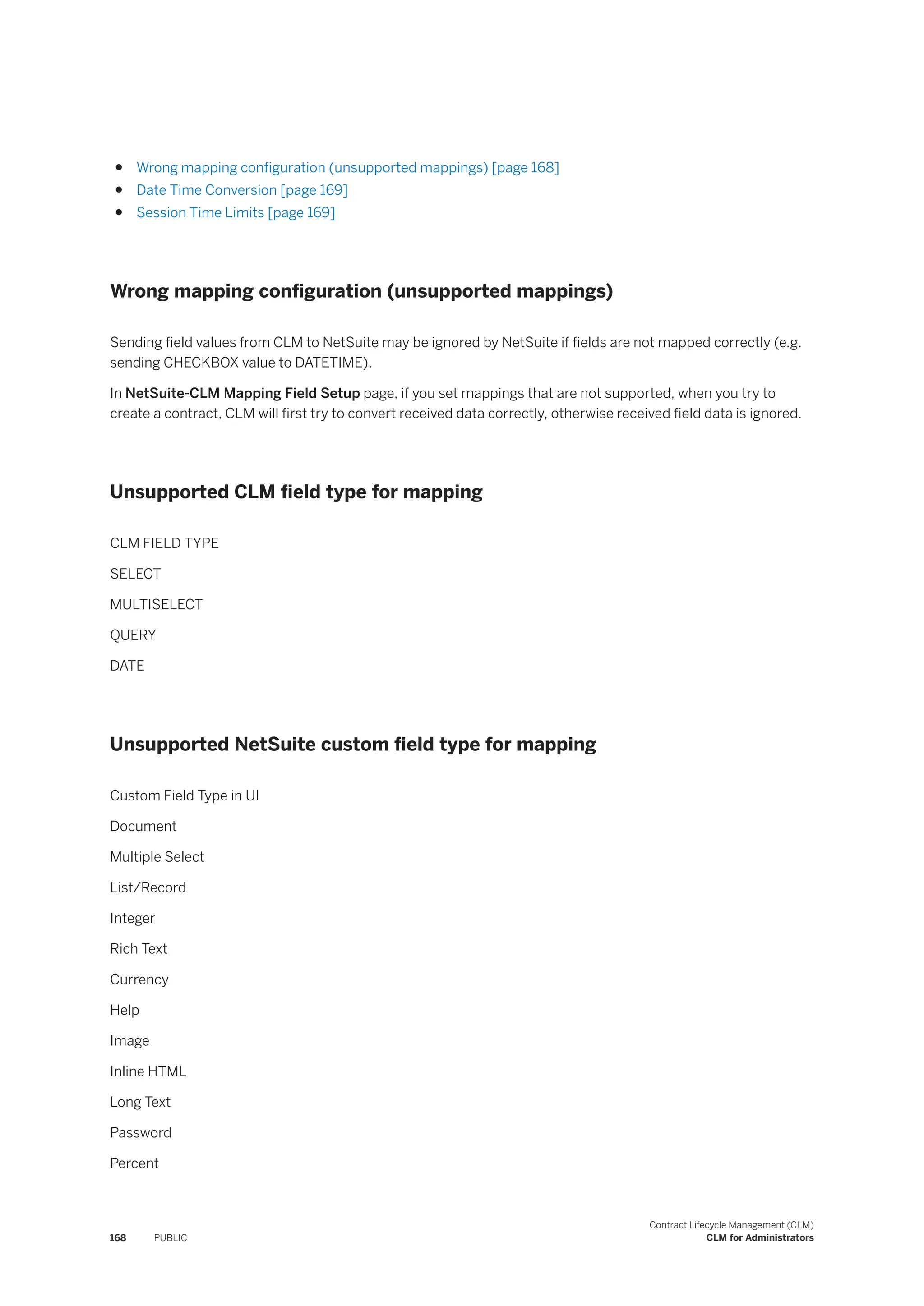 ● Wrong mapping configuration (unsupported mappings) [page 168]
● Date Time Conversion [page 169]
● Session Time Limits [page 169]
Wrong mapping configuration (unsupported mappings)
Sending field values from CLM to NetSuite may be ignored by NetSuite if fields are not mapped correctly (e.g.
sending CHECKBOX value to DATETIME).
In NetSuite-CLM Mapping Field Setup page, if you set mappings that are not supported, when you try to
create a contract, CLM will first try to convert received data correctly, otherwise received field data is ignored.
Unsupported CLM field type for mapping
CLM FIELD TYPE
SELECT
MULTISELECT
QUERY
DATE
Unsupported NetSuite custom field type for mapping
Custom Field Type in UI
Document
Multiple Select
List/Record
Integer
Rich Text
Currency
Help
Image
Inline HTML
Long Text
Password
Percent
168 PUBLIC
Contract Lifecycle Management (CLM)
CLM for Administrators
 