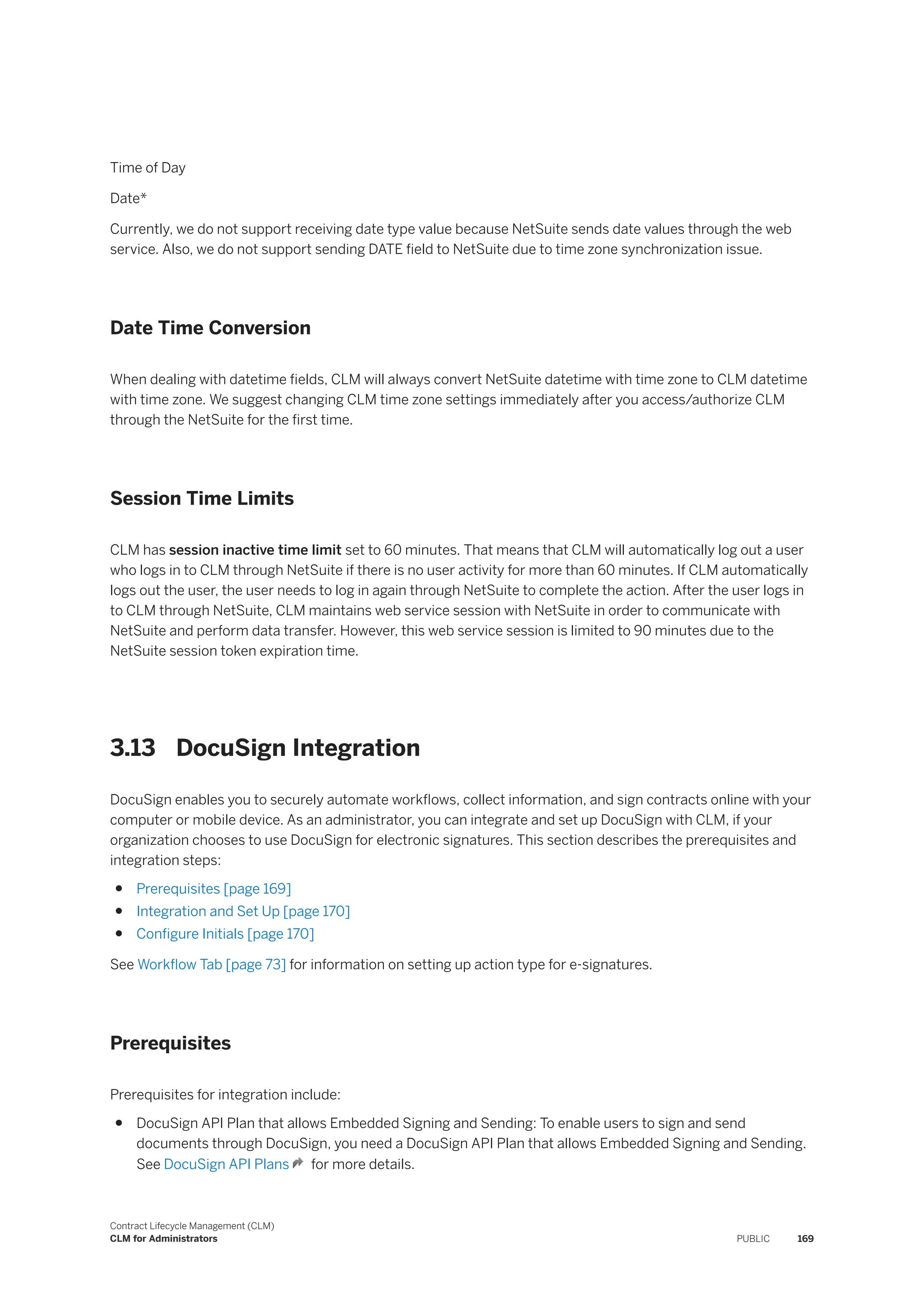 Time of Day
Date*
Currently, we do not support receiving date type value because NetSuite sends date values through the web
service. Also, we do not support sending DATE field to NetSuite due to time zone synchronization issue.
Date Time Conversion
When dealing with datetime fields, CLM will always convert NetSuite datetime with time zone to CLM datetime
with time zone. We suggest changing CLM time zone settings immediately after you access/authorize CLM
through the NetSuite for the first time.
Session Time Limits
CLM has session inactive time limit set to 60 minutes. That means that CLM will automatically log out a user
who logs in to CLM through NetSuite if there is no user activity for more than 60 minutes. If CLM automatically
logs out the user, the user needs to log in again through NetSuite to complete the action. After the user logs in
to CLM through NetSuite, CLM maintains web service session with NetSuite in order to communicate with
NetSuite and perform data transfer. However, this web service session is limited to 90 minutes due to the
NetSuite session token expiration time.
3.13 DocuSign Integration
DocuSign enables you to securely automate workflows, collect information, and sign contracts online with your
computer or mobile device. As an administrator, you can integrate and set up DocuSign with CLM, if your
organization chooses to use DocuSign for electronic signatures. This section describes the prerequisites and
integration steps:
● Prerequisites [page 169]
● Integration and Set Up [page 170]
● Configure Initials [page 170]
See Workflow Tab [page 73] for information on setting up action type for e-signatures.
Prerequisites
Prerequisites for integration include:
● DocuSign API Plan that allows Embedded Signing and Sending: To enable users to sign and send
documents through DocuSign, you need a DocuSign API Plan that allows Embedded Signing and Sending.
See DocuSign API Plans for more details.
Contract Lifecycle Management (CLM)
CLM for Administrators PUBLIC 169
 