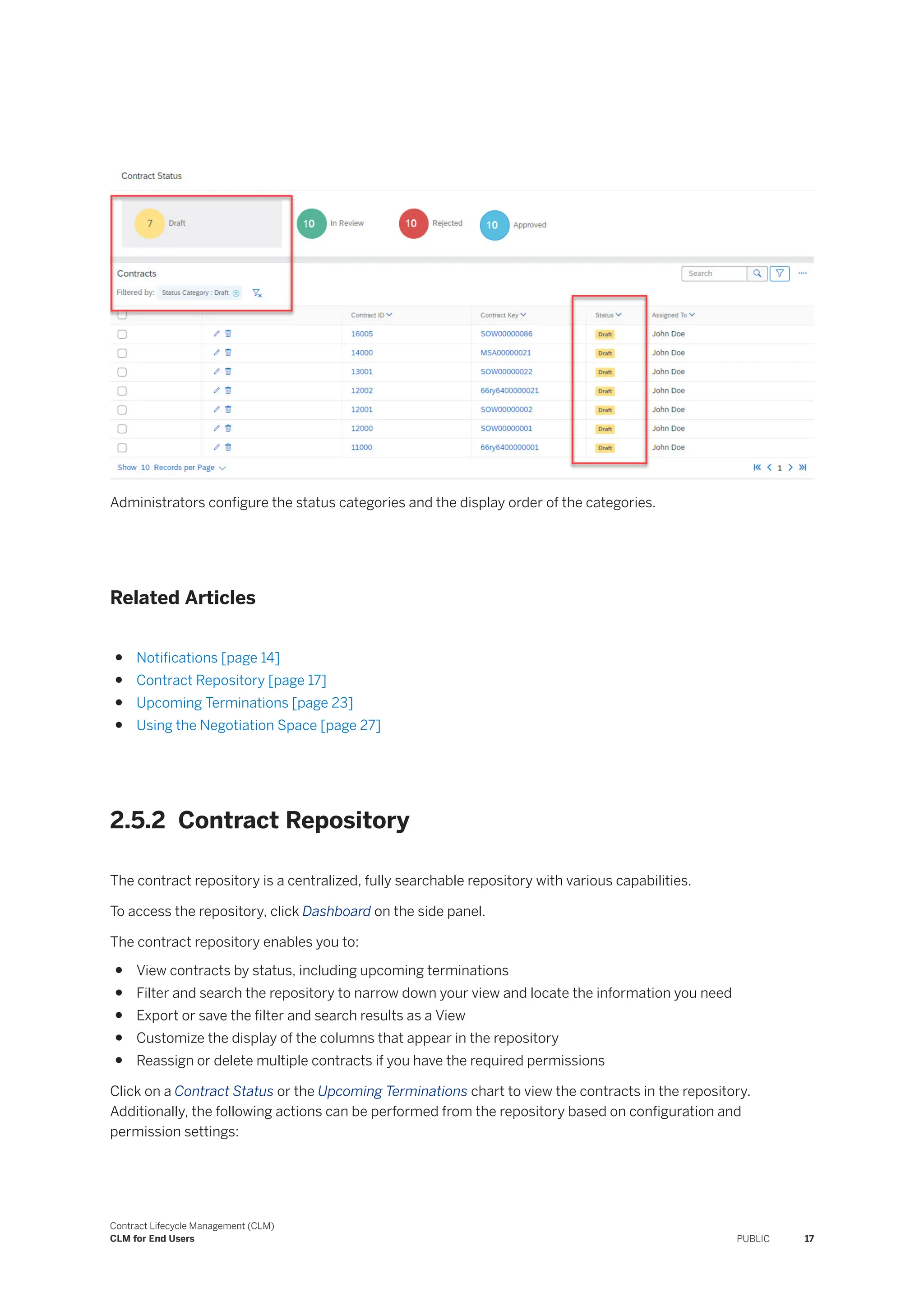 Administrators configure the status categories and the display order of the categories.
Related Articles
● Notifications [page 14]
● Contract Repository [page 17]
● Upcoming Terminations [page 23]
● Using the Negotiation Space [page 27]
2.5.2 Contract Repository
The contract repository is a centralized, fully searchable repository with various capabilities.
To access the repository, click Dashboard on the side panel.
The contract repository enables you to:
● View contracts by status, including upcoming terminations
● Filter and search the repository to narrow down your view and locate the information you need
● Export or save the filter and search results as a View
● Customize the display of the columns that appear in the repository
● Reassign or delete multiple contracts if you have the required permissions
Click on a Contract Status or the Upcoming Terminations chart to view the contracts in the repository.
Additionally, the following actions can be performed from the repository based on configuration and
permission settings:
Contract Lifecycle Management (CLM)
CLM for End Users PUBLIC 17
 