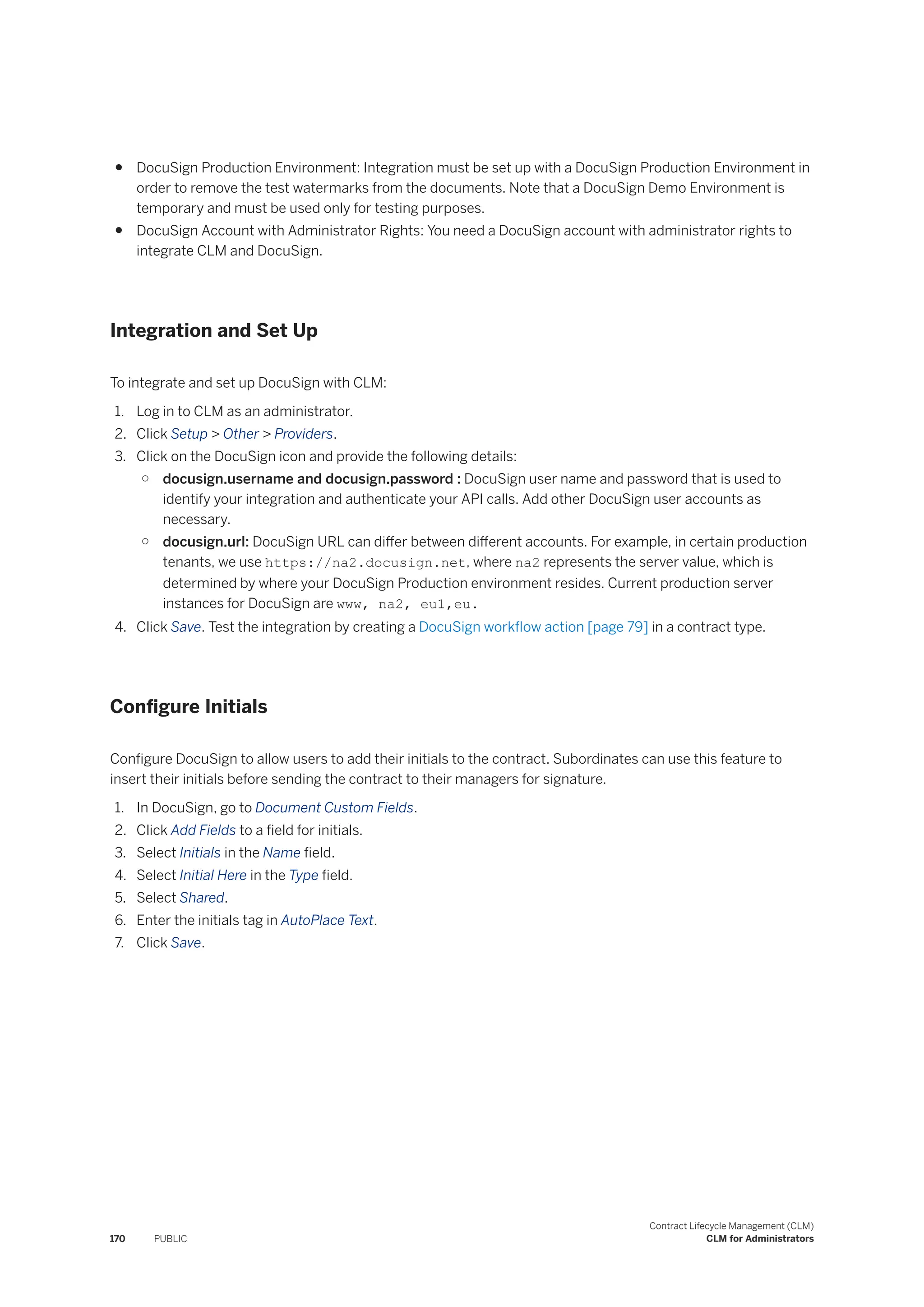 ● DocuSign Production Environment: Integration must be set up with a DocuSign Production Environment in
order to remove the test watermarks from the documents. Note that a DocuSign Demo Environment is
temporary and must be used only for testing purposes.
● DocuSign Account with Administrator Rights: You need a DocuSign account with administrator rights to
integrate CLM and DocuSign.
Integration and Set Up
To integrate and set up DocuSign with CLM:
1. Log in to CLM as an administrator.
2. Click Setup > Other > Providers.
3. Click on the DocuSign icon and provide the following details:
○ docusign.username and docusign.password : DocuSign user name and password that is used to
identify your integration and authenticate your API calls. Add other DocuSign user accounts as
necessary.
○ docusign.url: DocuSign URL can differ between different accounts. For example, in certain production
tenants, we use https://na2.docusign.net, where na2 represents the server value, which is
determined by where your DocuSign Production environment resides. Current production server
instances for DocuSign are www, na2, eu1,eu.
4. Click Save. Test the integration by creating a DocuSign workflow action [page 79] in a contract type.
Configure Initials
Configure DocuSign to allow users to add their initials to the contract. Subordinates can use this feature to
insert their initials before sending the contract to their managers for signature.
1. In DocuSign, go to Document Custom Fields.
2. Click Add Fields to a field for initials.
3. Select Initials in the Name field.
4. Select Initial Here in the Type field.
5. Select Shared.
6. Enter the initials tag in AutoPlace Text.
7. Click Save.
170 PUBLIC
Contract Lifecycle Management (CLM)
CLM for Administrators
 