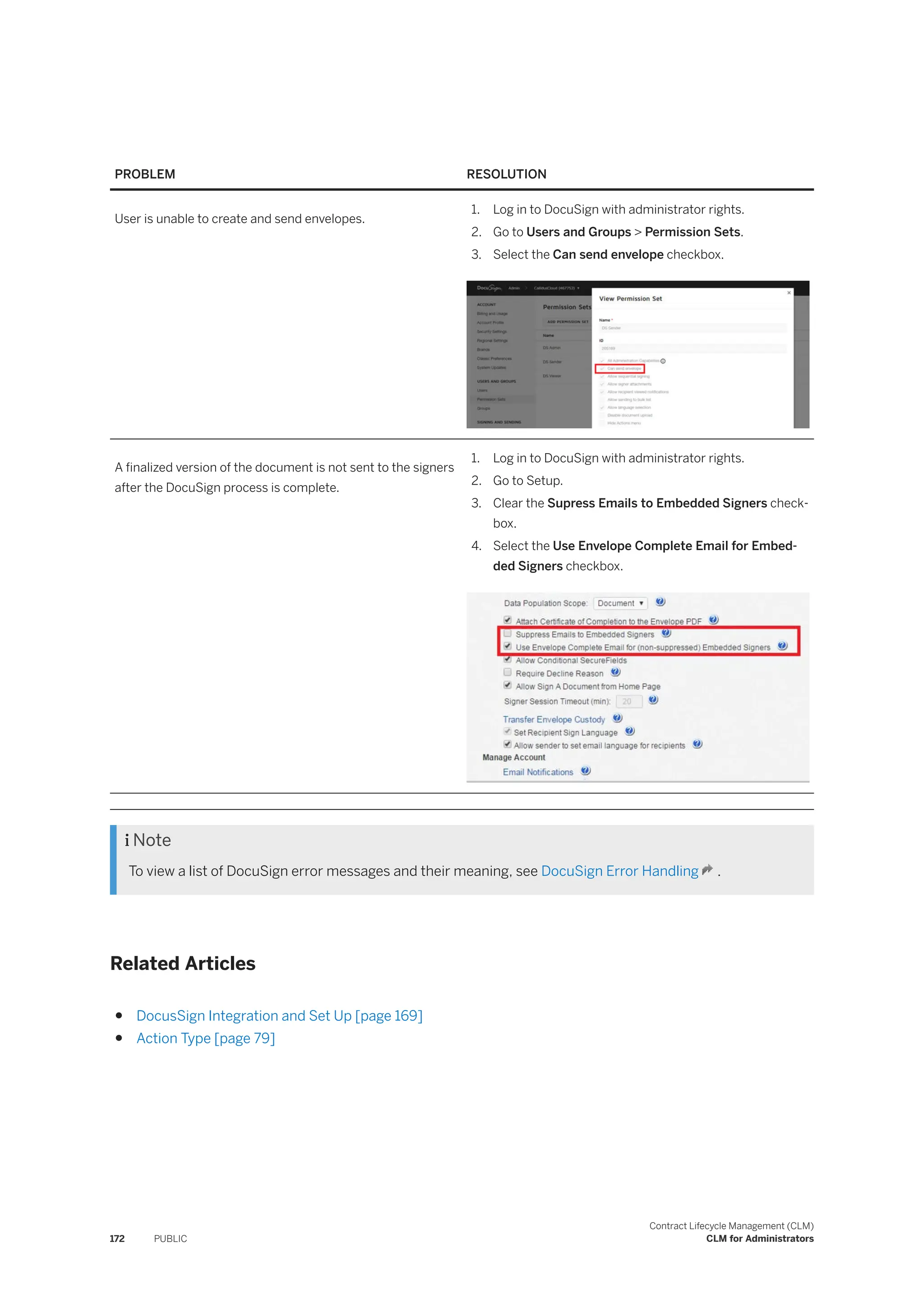 PROBLEM RESOLUTION
User is unable to create and send envelopes.
1. Log in to DocuSign with administrator rights.
2. Go to Users and Groups > Permission Sets.
3. Select the Can send envelope checkbox.
A finalized version of the document is not sent to the signers
after the DocuSign process is complete.
1. Log in to DocuSign with administrator rights.
2. Go to Setup.
3. Clear the Supress Emails to Embedded Signers check­
box.
4. Select the Use Envelope Complete Email for Embed­
ded Signers checkbox.
 Note
To view a list of DocuSign error messages and their meaning, see DocuSign Error Handling .
Related Articles
● DocusSign Integration and Set Up [page 169]
● Action Type [page 79]
172 PUBLIC
Contract Lifecycle Management (CLM)
CLM for Administrators
 