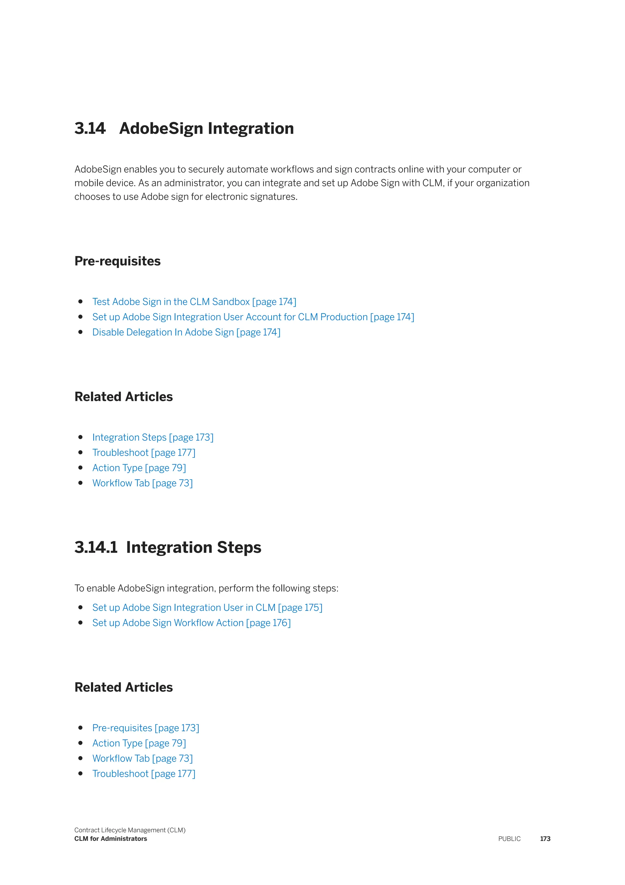 3.14 AdobeSign Integration
AdobeSign enables you to securely automate workflows and sign contracts online with your computer or
mobile device. As an administrator, you can integrate and set up Adobe Sign with CLM, if your organization
chooses to use Adobe sign for electronic signatures.
Pre-requisites
● Test Adobe Sign in the CLM Sandbox [page 174]
● Set up Adobe Sign Integration User Account for CLM Production [page 174]
● Disable Delegation In Adobe Sign [page 174]
Related Articles
● Integration Steps [page 173]
● Troubleshoot [page 177]
● Action Type [page 79]
● Workflow Tab [page 73]
3.14.1 Integration Steps
To enable AdobeSign integration, perform the following steps:
● Set up Adobe Sign Integration User in CLM [page 175]
● Set up Adobe Sign Workflow Action [page 176]
Related Articles
● Pre-requisites [page 173]
● Action Type [page 79]
● Workflow Tab [page 73]
● Troubleshoot [page 177]
Contract Lifecycle Management (CLM)
CLM for Administrators PUBLIC 173
 