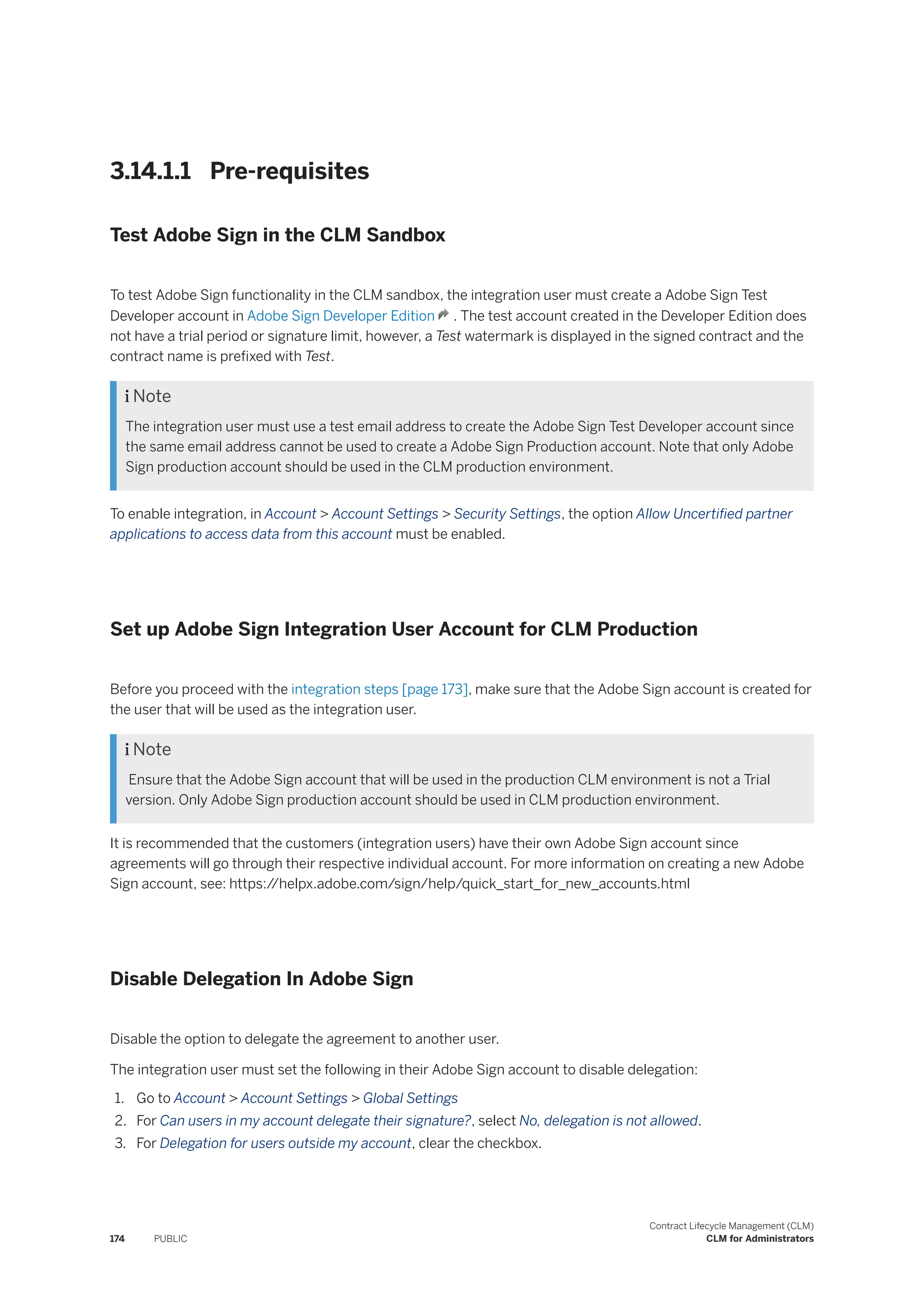 3.14.1.1 Pre-requisites
Test Adobe Sign in the CLM Sandbox
To test Adobe Sign functionality in the CLM sandbox, the integration user must create a Adobe Sign Test
Developer account in Adobe Sign Developer Edition . The test account created in the Developer Edition does
not have a trial period or signature limit, however, a Test watermark is displayed in the signed contract and the
contract name is prefixed with Test.
 Note
The integration user must use a test email address to create the Adobe Sign Test Developer account since
the same email address cannot be used to create a Adobe Sign Production account. Note that only Adobe
Sign production account should be used in the CLM production environment.
To enable integration, in Account > Account Settings > Security Settings, the option Allow Uncertified partner
applications to access data from this account must be enabled.
Set up Adobe Sign Integration User Account for CLM Production
Before you proceed with the integration steps [page 173], make sure that the Adobe Sign account is created for
the user that will be used as the integration user.
 Note
Ensure that the Adobe Sign account that will be used in the production CLM environment is not a Trial
version. Only Adobe Sign production account should be used in CLM production environment.
It is recommended that the customers (integration users) have their own Adobe Sign account since
agreements will go through their respective individual account. For more information on creating a new Adobe
Sign account, see: https:/
/helpx.adobe.com/sign/help/quick_start_for_new_accounts.html
Disable Delegation In Adobe Sign
Disable the option to delegate the agreement to another user.
The integration user must set the following in their Adobe Sign account to disable delegation:
1. Go to Account > Account Settings > Global Settings
2. For Can users in my account delegate their signature?, select No, delegation is not allowed.
3. For Delegation for users outside my account, clear the checkbox.
174 PUBLIC
Contract Lifecycle Management (CLM)
CLM for Administrators
 