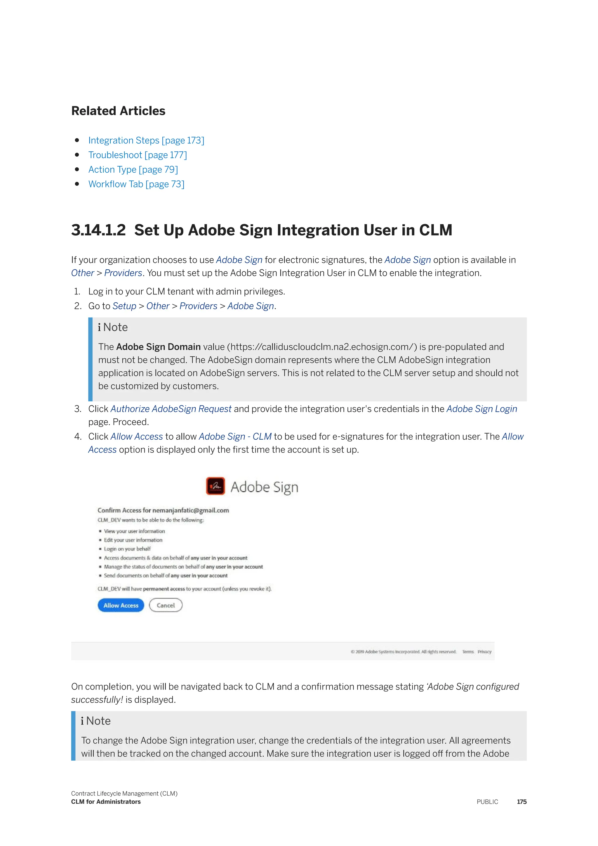 Related Articles
● Integration Steps [page 173]
● Troubleshoot [page 177]
● Action Type [page 79]
● Workflow Tab [page 73]
3.14.1.2 Set Up Adobe Sign Integration User in CLM
If your organization chooses to use Adobe Sign for electronic signatures, the Adobe Sign option is available in
Other > Providers. You must set up the Adobe Sign Integration User in CLM to enable the integration.
1. Log in to your CLM tenant with admin privileges.
2. Go to Setup > Other > Providers > Adobe Sign.
 Note
The Adobe Sign Domain value (https:/
/calliduscloudclm.na2.echosign.com/) is pre-populated and
must not be changed. The AdobeSign domain represents where the CLM AdobeSign integration
application is located on AdobeSign servers. This is not related to the CLM server setup and should not
be customized by customers.
3. Click Authorize AdobeSign Request and provide the integration user's credentials in the Adobe Sign Login
page. Proceed.
4. Click Allow Access to allow Adobe Sign - CLM to be used for e-signatures for the integration user. The Allow
Access option is displayed only the first time the account is set up.
On completion, you will be navigated back to CLM and a confirmation message stating ‘Adobe Sign configured
successfully! is displayed.
 Note
To change the Adobe Sign integration user, change the credentials of the integration user. All agreements
will then be tracked on the changed account. Make sure the integration user is logged off from the Adobe
Contract Lifecycle Management (CLM)
CLM for Administrators PUBLIC 175
 