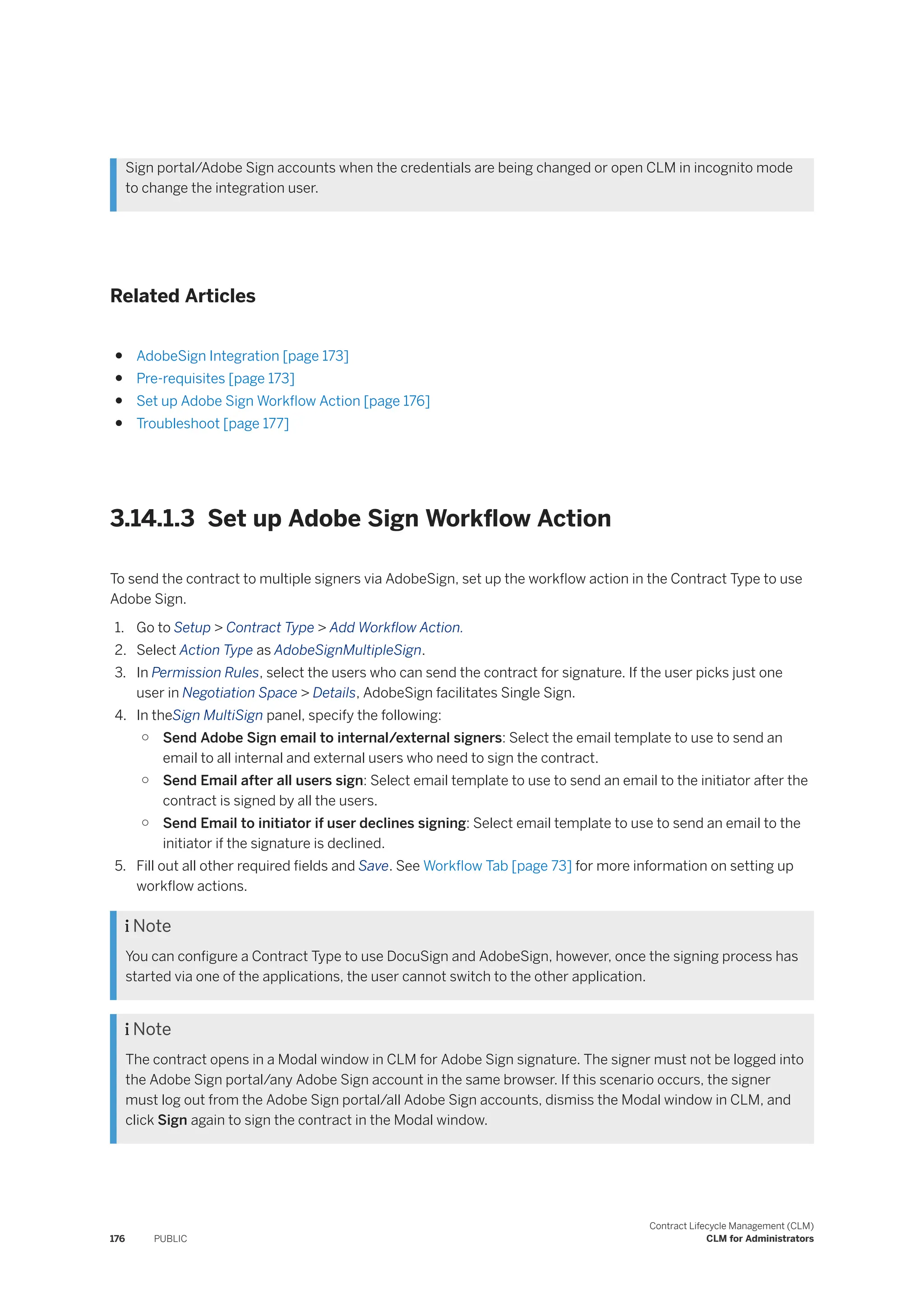 Sign portal/Adobe Sign accounts when the credentials are being changed or open CLM in incognito mode
to change the integration user.
Related Articles
● AdobeSign Integration [page 173]
● Pre-requisites [page 173]
● Set up Adobe Sign Workflow Action [page 176]
● Troubleshoot [page 177]
3.14.1.3 Set up Adobe Sign Workflow Action
To send the contract to multiple signers via AdobeSign, set up the workflow action in the Contract Type to use
Adobe Sign.
1. Go to Setup > Contract Type > Add Workflow Action.
2. Select Action Type as AdobeSignMultipleSign.
3. In Permission Rules, select the users who can send the contract for signature. If the user picks just one
user in Negotiation Space > Details, AdobeSign facilitates Single Sign.
4. In theSign MultiSign panel, specify the following:
○ Send Adobe Sign email to internal/external signers: Select the email template to use to send an
email to all internal and external users who need to sign the contract.
○ Send Email after all users sign: Select email template to use to send an email to the initiator after the
contract is signed by all the users.
○ Send Email to initiator if user declines signing: Select email template to use to send an email to the
initiator if the signature is declined.
5. Fill out all other required fields and Save. See Workflow Tab [page 73] for more information on setting up
workflow actions.
 Note
You can configure a Contract Type to use DocuSign and AdobeSign, however, once the signing process has
started via one of the applications, the user cannot switch to the other application.
 Note
The contract opens in a Modal window in CLM for Adobe Sign signature. The signer must not be logged into
the Adobe Sign portal/any Adobe Sign account in the same browser. If this scenario occurs, the signer
must log out from the Adobe Sign portal/all Adobe Sign accounts, dismiss the Modal window in CLM, and
click Sign again to sign the contract in the Modal window.
176 PUBLIC
Contract Lifecycle Management (CLM)
CLM for Administrators
 