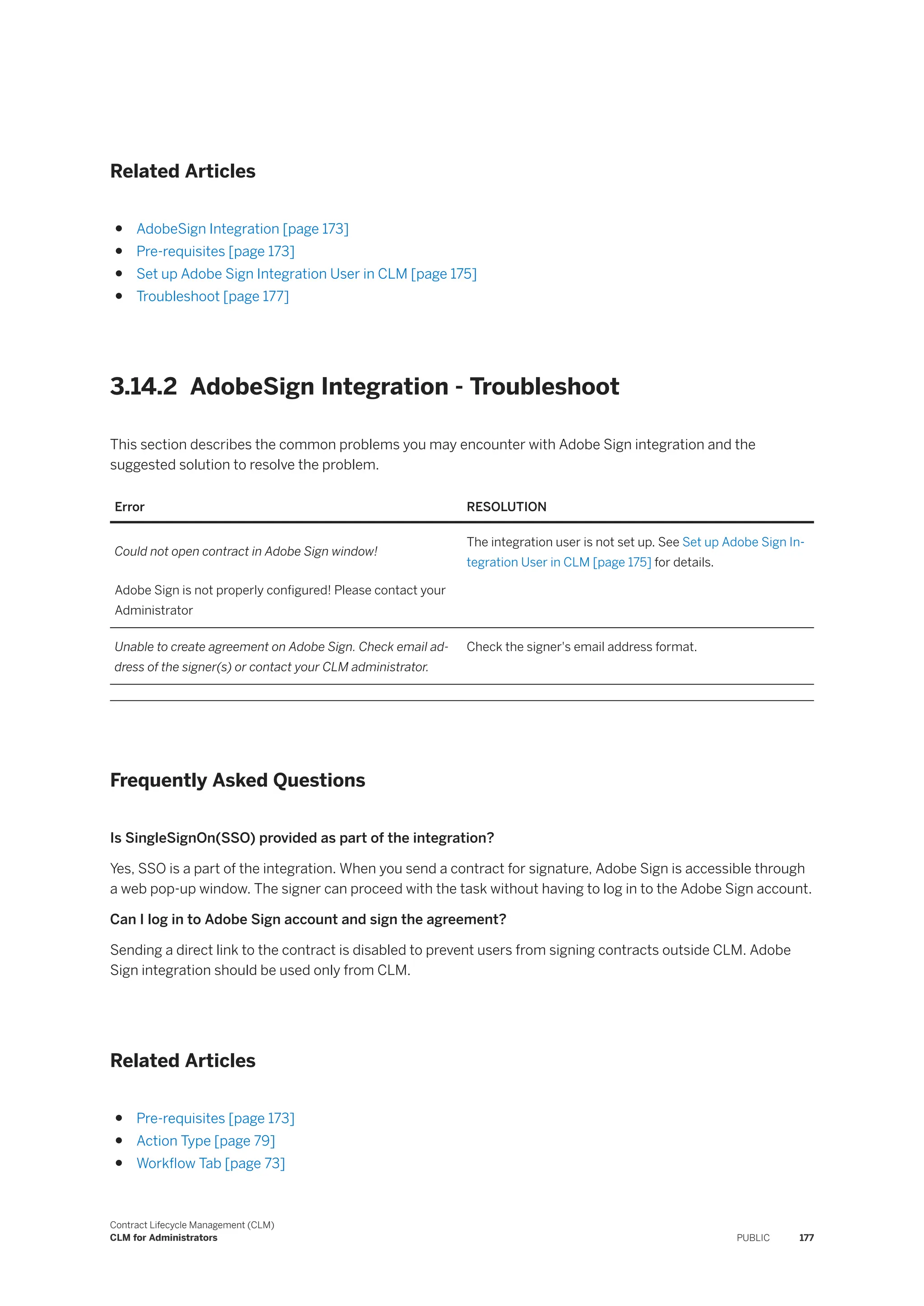 Related Articles
● AdobeSign Integration [page 173]
● Pre-requisites [page 173]
● Set up Adobe Sign Integration User in CLM [page 175]
● Troubleshoot [page 177]
3.14.2 AdobeSign Integration - Troubleshoot
This section describes the common problems you may encounter with Adobe Sign integration and the
suggested solution to resolve the problem.
Error RESOLUTION
Could not open contract in Adobe Sign window!
Adobe Sign is not properly configured! Please contact your
Administrator
The integration user is not set up. See Set up Adobe Sign In­
tegration User in CLM [page 175] for details.
Unable to create agreement on Adobe Sign. Check email ad­
dress of the signer(s) or contact your CLM administrator.
Check the signer's email address format.
Frequently Asked Questions
Is SingleSignOn(SSO) provided as part of the integration?
Yes, SSO is a part of the integration. When you send a contract for signature, Adobe Sign is accessible through
a web pop-up window. The signer can proceed with the task without having to log in to the Adobe Sign account.
Can I log in to Adobe Sign account and sign the agreement?
Sending a direct link to the contract is disabled to prevent users from signing contracts outside CLM. Adobe
Sign integration should be used only from CLM.
Related Articles
● Pre-requisites [page 173]
● Action Type [page 79]
● Workflow Tab [page 73]
Contract Lifecycle Management (CLM)
CLM for Administrators PUBLIC 177
 