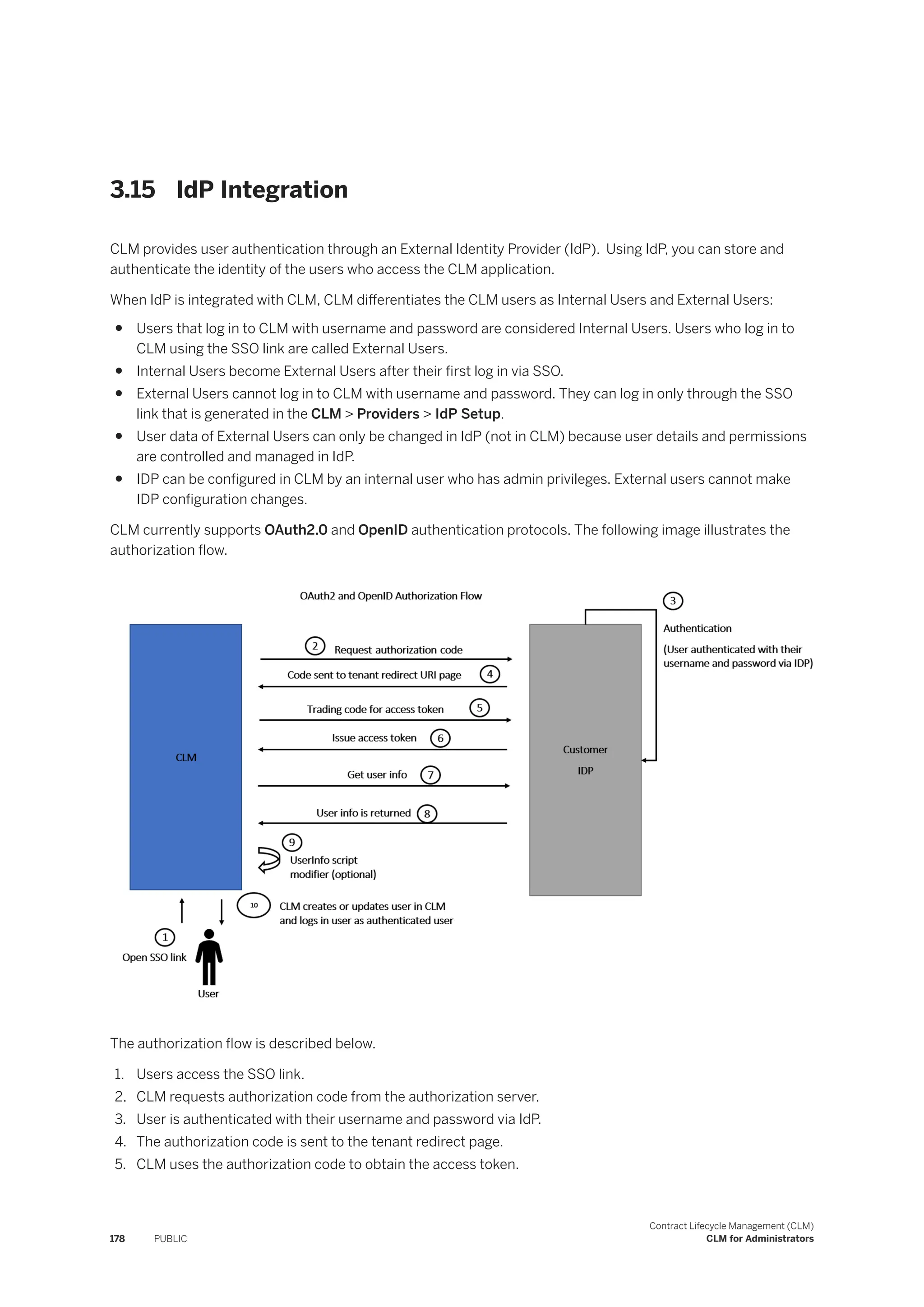 3.15 IdP Integration
CLM provides user authentication through an External Identity Provider (IdP). Using IdP, you can store and
authenticate the identity of the users who access the CLM application.
When IdP is integrated with CLM, CLM differentiates the CLM users as Internal Users and External Users:
● Users that log in to CLM with username and password are considered Internal Users. Users who log in to
CLM using the SSO link are called External Users.
● Internal Users become External Users after their first log in via SSO.
● External Users cannot log in to CLM with username and password. They can log in only through the SSO
link that is generated in the CLM > Providers > IdP Setup.
● User data of External Users can only be changed in IdP (not in CLM) because user details and permissions
are controlled and managed in IdP.
● IDP can be configured in CLM by an internal user who has admin privileges. External users cannot make
IDP configuration changes.
CLM currently supports OAuth2.0 and OpenID authentication protocols. The following image illustrates the
authorization flow.
The authorization flow is described below.
1. Users access the SSO link.
2. CLM requests authorization code from the authorization server.
3. User is authenticated with their username and password via IdP.
4. The authorization code is sent to the tenant redirect page.
5. CLM uses the authorization code to obtain the access token.
178 PUBLIC
Contract Lifecycle Management (CLM)
CLM for Administrators
 