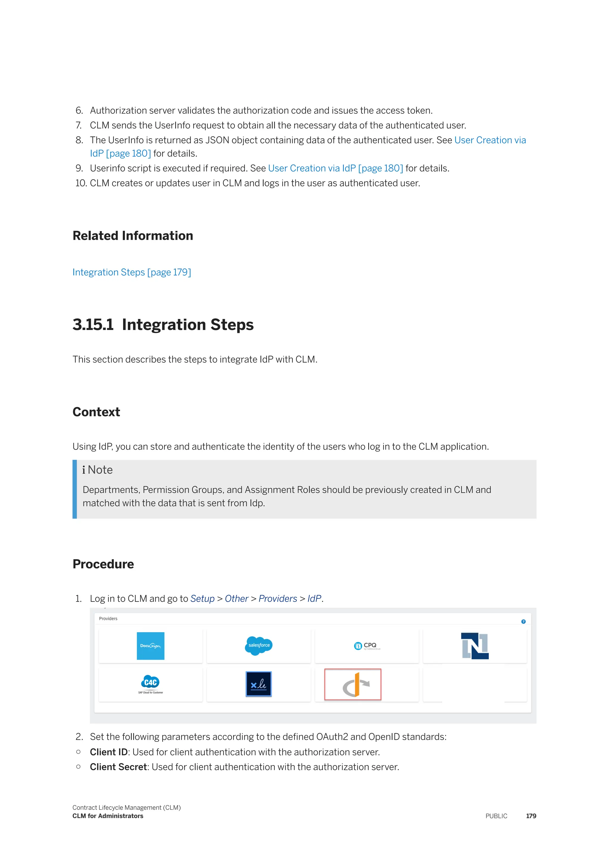 6. Authorization server validates the authorization code and issues the access token.
7. CLM sends the UserInfo request to obtain all the necessary data of the authenticated user.
8. The UserInfo is returned as JSON object containing data of the authenticated user. See User Creation via
IdP [page 180] for details.
9. Userinfo script is executed if required. See User Creation via IdP [page 180] for details.
10. CLM creates or updates user in CLM and logs in the user as authenticated user.
Related Information
Integration Steps [page 179]
3.15.1 Integration Steps
This section describes the steps to integrate IdP with CLM.
Context
Using IdP, you can store and authenticate the identity of the users who log in to the CLM application.
 Note
Departments, Permission Groups, and Assignment Roles should be previously created in CLM and
matched with the data that is sent from Idp.
Procedure
1. Log in to CLM and go to Setup > Other > Providers > IdP.
2. Set the following parameters according to the defined OAuth2 and OpenID standards:
○ Client ID: Used for client authentication with the authorization server.
○ Client Secret: Used for client authentication with the authorization server.
Contract Lifecycle Management (CLM)
CLM for Administrators PUBLIC 179
 