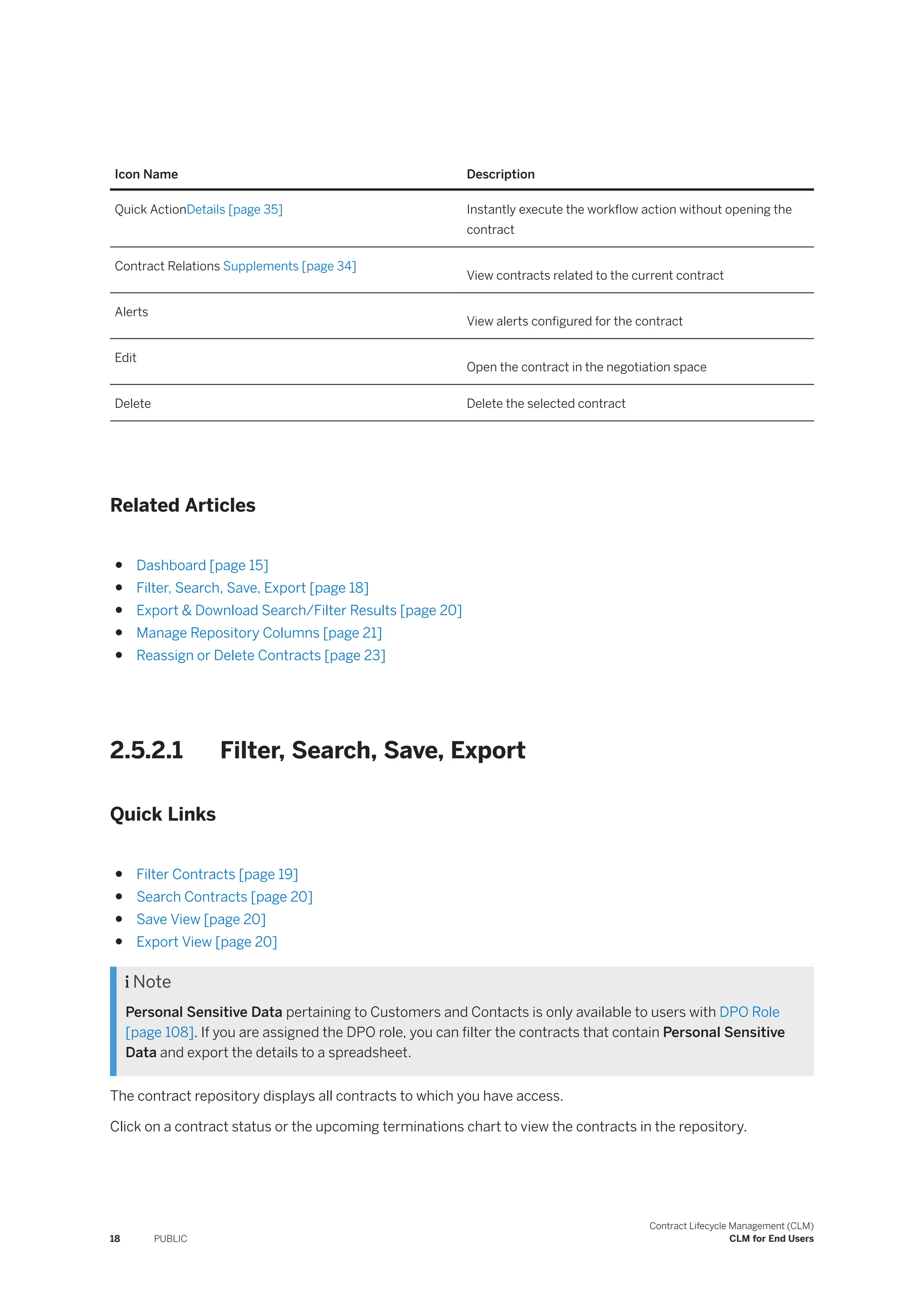 Icon Name Description
Quick ActionDetails [page 35] Instantly execute the workflow action without opening the
contract
Contract Relations Supplements [page 34]
View contracts related to the current contract
Alerts
View alerts configured for the contract
Edit
Open the contract in the negotiation space
Delete Delete the selected contract
Related Articles
● Dashboard [page 15]
● Filter, Search, Save, Export [page 18]
● Export & Download Search/Filter Results [page 20]
● Manage Repository Columns [page 21]
● Reassign or Delete Contracts [page 23]
2.5.2.1 Filter, Search, Save, Export
Quick Links
● Filter Contracts [page 19]
● Search Contracts [page 20]
● Save View [page 20]
● Export View [page 20]
 Note
Personal Sensitive Data pertaining to Customers and Contacts is only available to users with DPO Role
[page 108]. If you are assigned the DPO role, you can filter the contracts that contain Personal Sensitive
Data and export the details to a spreadsheet.
The contract repository displays all contracts to which you have access.
Click on a contract status or the upcoming terminations chart to view the contracts in the repository.
18 PUBLIC
Contract Lifecycle Management (CLM)
CLM for End Users
 