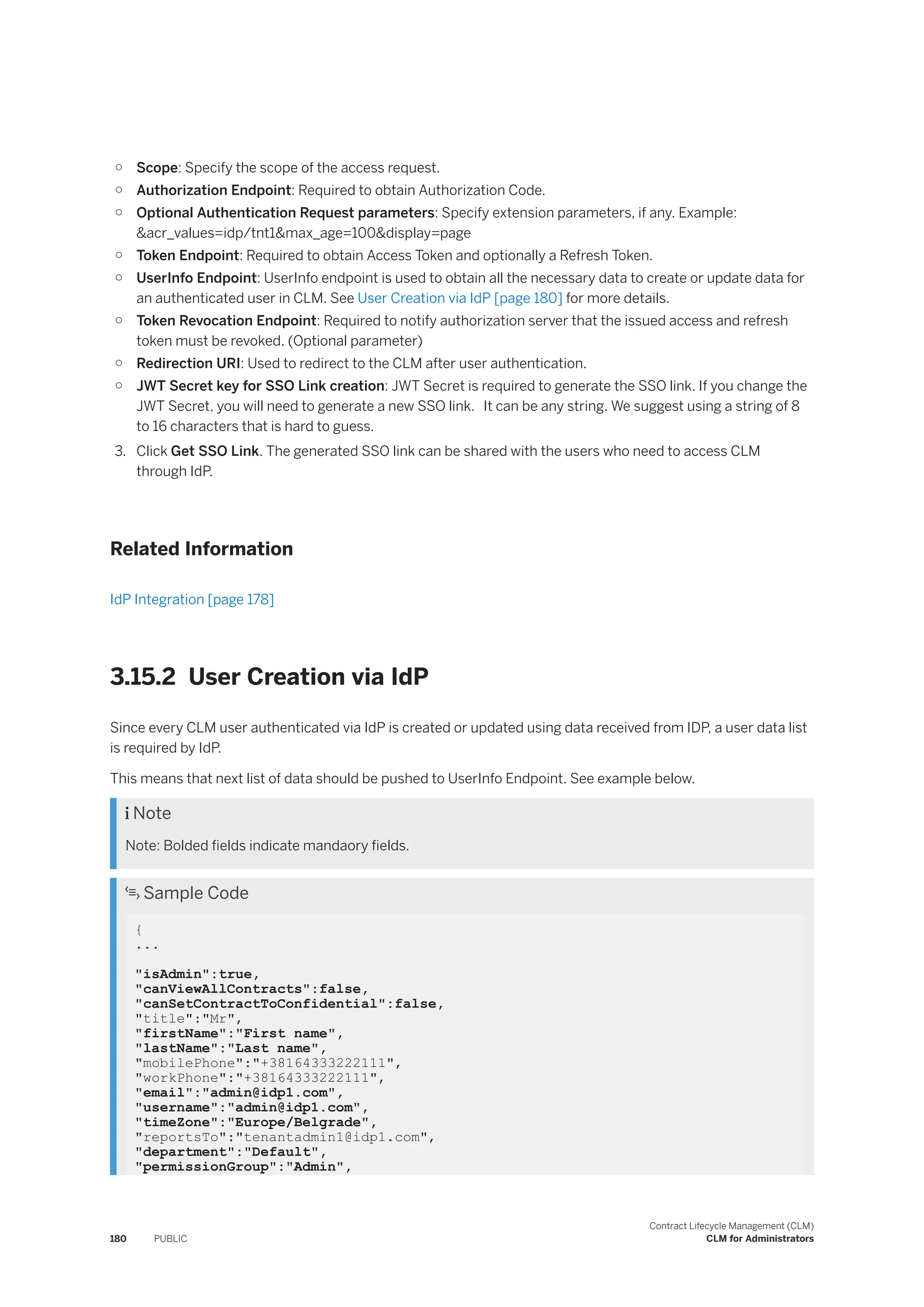 ○ Scope: Specify the scope of the access request.
○ Authorization Endpoint: Required to obtain Authorization Code.
○ Optional Authentication Request parameters: Specify extension parameters, if any. Example:
&acr_values=idp/tnt1&max_age=100&display=page
○ Token Endpoint: Required to obtain Access Token and optionally a Refresh Token.
○ UserInfo Endpoint: UserInfo endpoint is used to obtain all the necessary data to create or update data for
an authenticated user in CLM. See User Creation via IdP [page 180] for more details.
○ Token Revocation Endpoint: Required to notify authorization server that the issued access and refresh
token must be revoked. (Optional parameter)
○ Redirection URI: Used to redirect to the CLM after user authentication.
○ JWT Secret key for SSO Link creation: JWT Secret is required to generate the SSO link. If you change the
JWT Secret, you will need to generate a new SSO link. It can be any string. We suggest using a string of 8
to 16 characters that is hard to guess.
3. Click Get SSO Link. The generated SSO link can be shared with the users who need to access CLM
through IdP.
Related Information
IdP Integration [page 178]
3.15.2 User Creation via IdP
Since every CLM user authenticated via IdP is created or updated using data received from IDP, a user data list
is required by IdP.
This means that next list of data should be pushed to UserInfo Endpoint. See example below.
 Note
Note: Bolded fields indicate mandaory fields.
 Sample Code
{
...
"isAdmin":true,
"canViewAllContracts":false,
"canSetContractToConfidential":false,
"title":"Mr",
"firstName":"First name",
"lastName":"Last name",
"mobilePhone":"+38164333222111",
"workPhone":"+38164333222111",
"email":"admin@idp1.com",
"username":"admin@idp1.com",
"timeZone":"Europe/Belgrade",
"reportsTo":"tenantadmin1@idp1.com",
"department":"Default",
"permissionGroup":"Admin",
180 PUBLIC
Contract Lifecycle Management (CLM)
CLM for Administrators
 